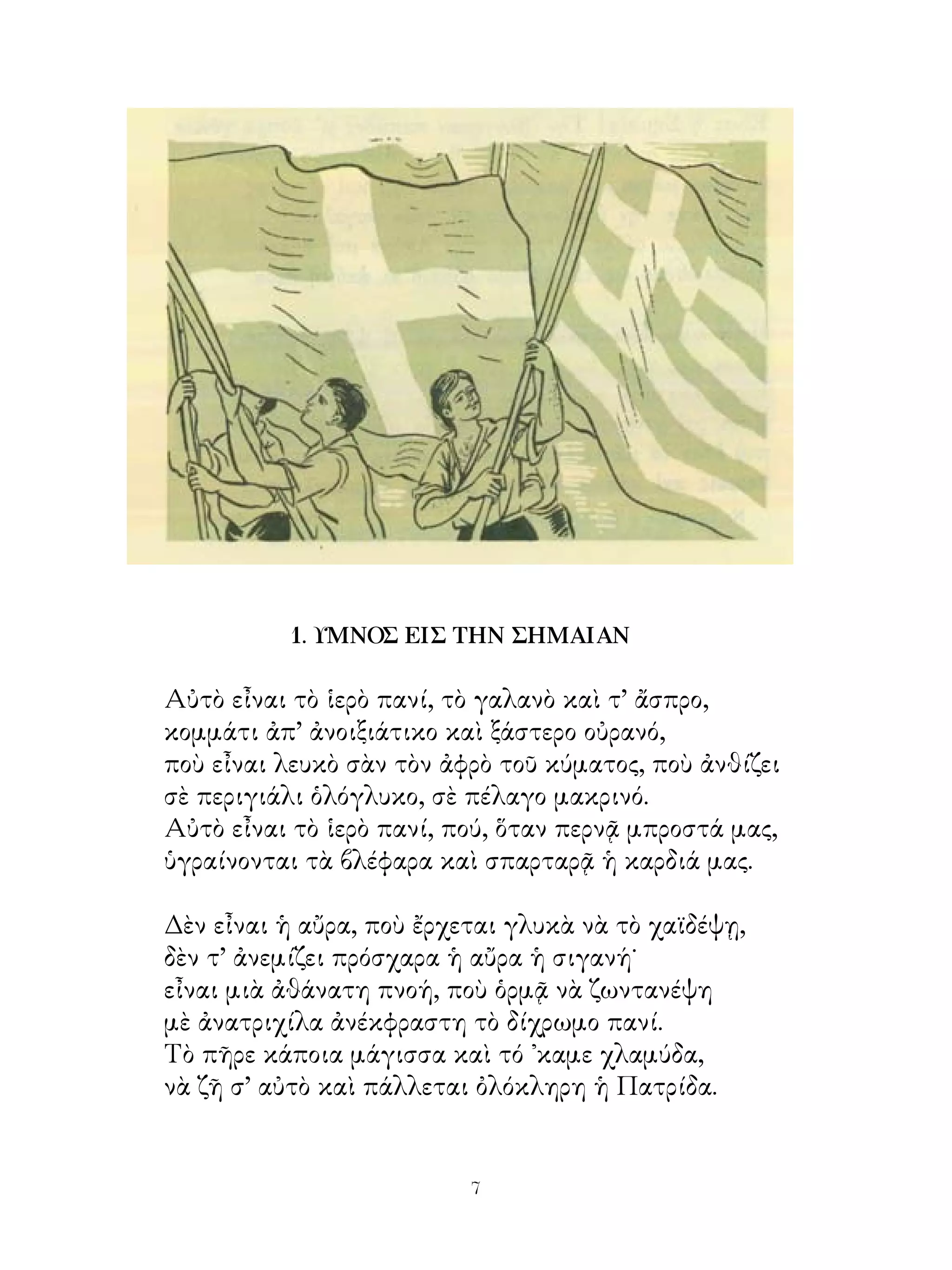 1. ΥΜΝΟΣ ΕΙΣ ΤΗΝ ΣΗΜΑΙΑΝ

Αὐτὸ εἶναι τὸ ἱερὸ πανί, τὸ γαλανὸ καὶ τ’ ἄσπρο,
κομμάτι ἀπ’ ἀνοιξιάτικο καὶ ξάστερο οὐρανό,
ποὺ εἶναι λευκὸ σὰν τὸν ἀφρὸ τοῦ κύματος, ποὺ ἀνθίζει
σὲ περιγιάλι ὁλόγλυκο, σὲ πέλαγο μακρινό.
Αὐτὸ εἶναι τὸ ἱερὸ πανί, πού, ὅταν περνᾷ μπροστά μας,
ὑγραίνονται τὰ βλέφαρα καὶ σπαρταρᾷ ἡ καρδιά μας.

Δὲν εἶναι ἡ αὔρα, ποὺ ἔρχεται γλυκὰ νὰ τὸ χαϊδέψῃ,
δὲν τ’ ἀνεμίζει πρόσχαρα ἡ αὔρα ἡ σιγανή˙
εἶναι μιὰ ἀθάνατη πνοή, ποὺ ὁρμᾷ νὰ ζωντανέψη
μὲ ἀνατριχίλα ἀνέκφραστη τὸ δίχρωμο πανί.
Τὸ πῆρε κάποια μάγισσα καὶ τό ᾽καμε χλαμύδα,
νὰ ζῆ σ’ αὐτὸ καὶ πάλλεται ὀλόκληρη ἡ Πατρίδα.


                          
 