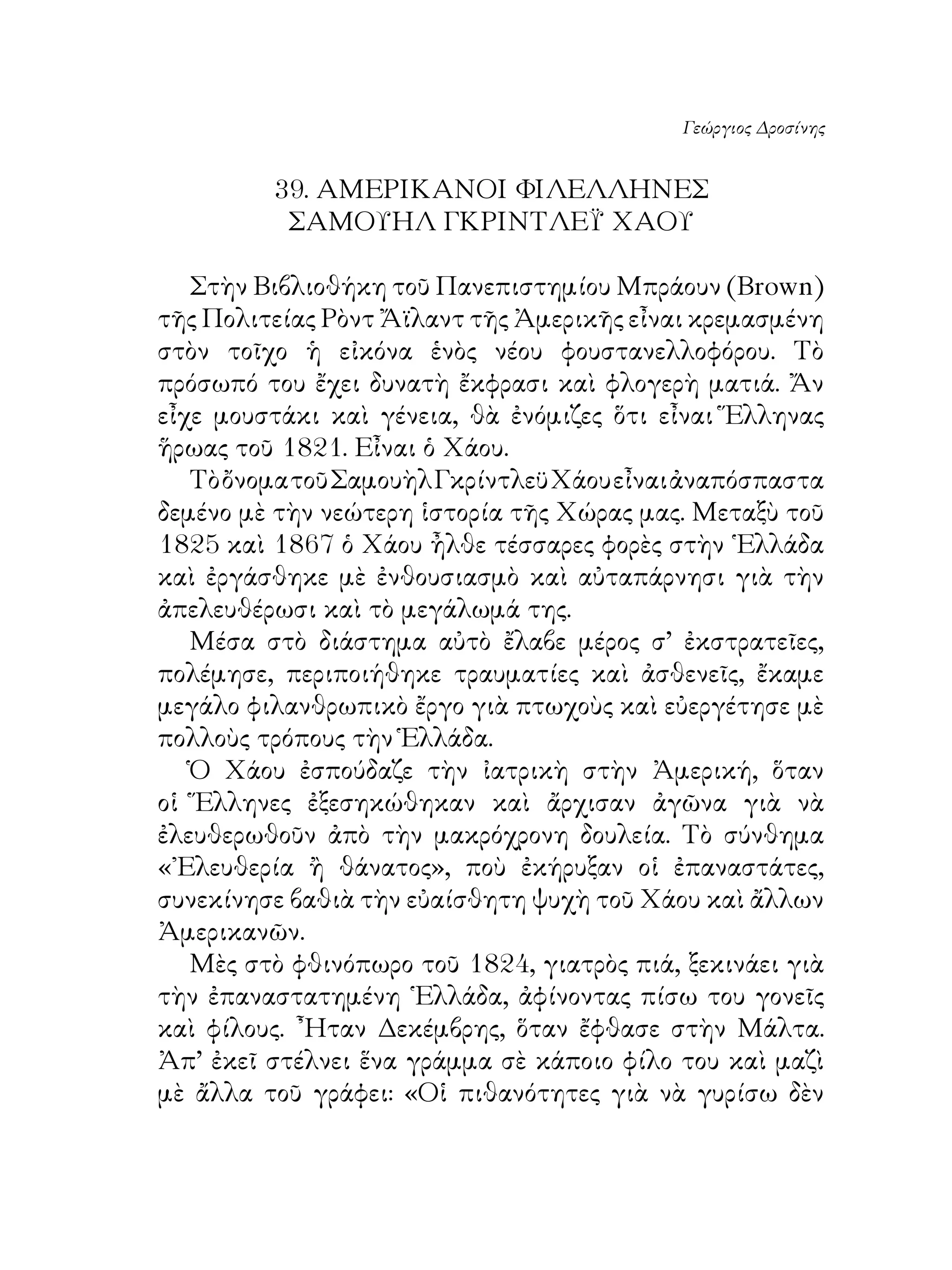 Γεώργιος Δροσίνης


         9. ΑΜΕΡΙΚΑΝΟΙ ΦΙΛΕΛΛΗΝΕΣ
          ΣΑΜΟΥΗΛ ΓΚΡΙΝΤΛΕΫ ΧΑΟΥ

   Στὴν Βιβλιοθήκη τοῦ Πανεπιστημίου Μπράουν (Brown)
τῆς Πολιτείας Ρὸντ Ἄϊλαντ τῆς Ἀμερικῆς εἶναι κρεμασμένη
στὸν τοῖχο ἡ εἰκόνα ἑνὸς νέου φουστανελλοφόρου. Τὸ
πρόσωπό του ἔχει δυνατὴ ἔκφρασι καὶ φλογερὴ ματιά. Ἄν
εἶχε μουστάκι καὶ γένεια, θὰ ἐνόμιζες ὅτι εἶναι Ἕλληνας
ἥρωας τοῦ 8. Εἶναι ὁ Χάου.
   Τὸ ὄνομα τοῦ Σαμουὴλ Γκρίντλεϋ Χάου εἶναι ἀναπόσπαστα
δεμένο μὲ τὴν νεώτερη ἱστορία τῆς Χώρας μας. Μεταξὺ τοῦ
85 καὶ 867 ὁ Χάου ἦλθε τέσσαρες φορὲς στὴν ῾Ελλάδα
καὶ ἐργάσθηκε μὲ ἐνθουσιασμὸ καὶ αὐταπάρνησι γιὰ τὴν
ἀπελευθέρωσι καὶ τὸ μεγάλωμά της.
   Μέσα στὸ διάστημα αὐτὸ ἔλαβε μέρος σ’ ἐκστρατεῖες,
πολέμησε, περιποιήθηκε τραυματίες καὶ ἀσθενεῖς, ἔκαμε
μεγάλο φιλανθρωπικὸ ἔργο γιὰ πτωχοὺς καὶ εὐεργέτησε μὲ
πολλοὺς τρόπους τὴν Ἑλλάδα.
   Ὁ Χάου ἐσπούδαζε τὴν ἰατρικὴ στὴν Ἀμερική, ὅταν
οἱ Ἕλληνες ἐξεσηκώθηκαν καὶ ἄρχισαν ἀγῶνα γιὰ νὰ
ἐλευθερωθοῦν ἀπὸ τὴν μακρόχρονη δουλεία. Τὸ σύνθημα
«᾽Ελευθερία ἢ θάνατος», ποὺ ἐκήρυξαν οἱ ἐπαναστάτες,
συνεκίνησε βαθιὰ τὴν εὐαίσθητη ψυχὴ τοῦ Χάου καὶ ἄλλων
Ἀμερικανῶν.
   Μὲς στὸ φθινόπωρο τοῦ 84, γιατρὸς πιά, ξεκινάει γιὰ
τὴν ἐπαναστατημένη ῾Ελλάδα, ἀφίνοντας πίσω του γονεῖς
καὶ φίλους. ῏Ηταν Δεκέμβρης, ὅταν ἔφθασε στὴν Μάλτα.
Ἀπ’ ἐκεῖ στέλνει ἕνα γράμμα σὲ κάποιο φίλο του καὶ μαζὶ
μὲ ἄλλα τοῦ γράφει: «Οἱ πιθανότητες γιὰ νὰ γυρίσω δὲν
 