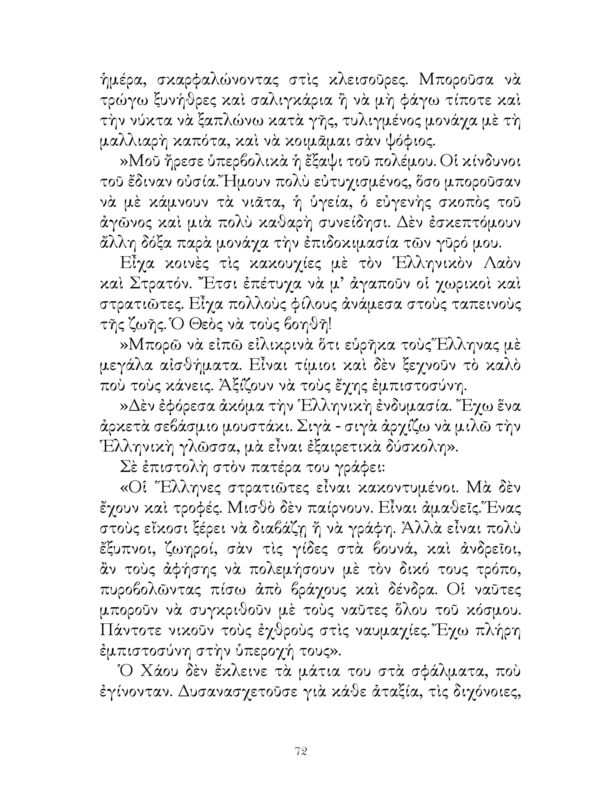 ἡμέρα, σκαρφαλώνοντας στὶς κλεισοῦρες. Μποροῦσα νὰ
τρώγω ξυνήθρες καὶ σαλιγκάρια ἢ νὰ μὴ φάγω τίποτε καὶ
τὴν νύκτα νὰ ξαπλώνω κατὰ γῆς, τυλιγμένος μονάχα μὲ τὴ
μαλλιαρὴ καπότα, καὶ νὰ κοιμᾶμαι σὰν ψόφιος.
   »Μοῦ ἤρεσε ὑπερβολικὰ ἡ ἔξαψι τοῦ πολέμου. Οἱ κίνδυνοι
τοῦ ἔδιναν οὐσία. Ἤμουν πολὺ εὐτυχισμένος, ὅσο μποροῦσαν
νὰ μὲ κάμνουν τὰ νιᾶτα, ἡ ὑγεία, ὁ εὐγενὴς σκοπὸς τοῦ
ἀγῶνος καὶ μιὰ πολὺ καθαρὴ συνείδησι. Δὲν ἐσκεπτόμουν
ἄλλη δόξα παρὰ μονάχα τὴν ἐπιδοκιμασία τῶν γῦρό μου.
   Εἶχα κοινὲς τὶς κακουχίες μὲ τὸν ῾Ελληνικὸν Λαὸν
καὶ Στρατόν. ῎Ἔτσι ἐπέτυχα νὰ μ’ ἀγαποῦν οἱ χωρικοὶ καὶ
στρατιῶτες. Εἶχα πολλοὺς φίλους ἀνάμεσα στοὺς ταπεινοὺς
τῆς ζωῆς. Ὁ Θεὸς νὰ τοὺς βοηθῆ!
   »Μπορῶ νὰ εἰπῶ εἰλικρινὰ ὅτι εὑρῆκα τοὺς Ἕλληνας μὲ
μεγάλα αἰσθήματα. Εἶναι τίμιοι καὶ δὲν ξεχνοῦν τὸ καλὸ
ποὺ τοὺς κάνεις. Ἀξίζουν νὰ τοὺς ἔχης ἐμπιστοσύνη.
   »Δὲν ἐφόρεσα ἀκόμα τὴν ῾Ελληνικὴ ἐνδυμασία. ῎Εχω ἕνα
ἀρκετὰ σεβάσμιο μουστάκι. Σιγὰ - σιγὰ ἀρχίζω νὰ μιλῶ τὴν
῾Ελληνικὴ γλῶσσα, μὰ εἶναι ἐξαιρετικὰ δύσκολη».
   Σὲ ἐπιστολὴ στὸν πατέρα του γράφει:
   «Οἱ ῞Ελληνες στρατιῶτες εἶναι κακοντυμένοι. Μὰ δὲν
ἔχουν καὶ τροφές. Μισθὸ δὲν παίρνουν. Εἶναι ἀμαθεῖς. Ἕνας
στοὺς εἴκοσι ξέρει νὰ διαβάζῃ ἤ νὰ γράφη. Ἀλλὰ εἶναι πολὺ
ἔξυπνοι, ζωηροί, σὰν τὶς γίδες στὰ βουνά, καὶ ἀνδρεῖοι,
ἂν τοὺς ἀφήσης νὰ πολεμήσουν μὲ τὸν δικό τους τρόπο,
πυροβολῶντας πίσω ἀπὸ βράχους καὶ δένδρα. Οἱ ναῦτες
μποροῦν νὰ συγκριθοῦν μὲ τοὺς ναῦτες ὅλου τοῦ κόσμου.
Πάντοτε νικοῦν τοὺς ἐχθροὺς στὶς ναυμαχίες. Ἔχω πλήρη
ἐμπιστοσύνη στὴν ὑπεροχή τους».
   Ὁ Χάου δὲν ἔκλεινε τὰ μάτια του στὰ σφάλματα, ποὺ
ἐγίνονταν. Δυσανασχετοῦσε γιὰ κάθε ἀταξία, τὶς διχόνοιες,


                          2
 