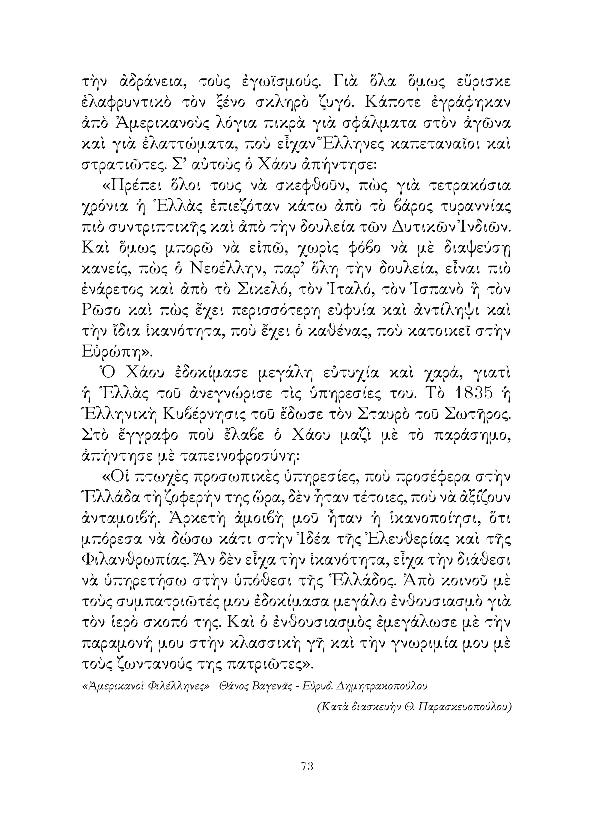 τὴν ἀδράνεια, τοὺς ἐγωϊσμούς. Γιὰ ὅλα ὅμως εὕρισκε
ἐλαφρυντικὸ τὸν ξένο σκληρὸ ζυγό. Κάποτε ἐγράφηκαν
ἀπὸ Ἀμερικανοὺς λόγια πικρὰ γιὰ σφάλματα στὸν ἀγῶνα
καὶ γιὰ ἐλαττώματα, ποὺ εἶχαν Ἕλληνες καπεταναῖοι καὶ
στρατιῶτες. Σ’ αὐτοὺς ὁ Χάου ἀπήντησε:
   «Πρέπει ὅλοι τους νὰ σκεφθοῦν, πὼς γιὰ τετρακόσια
χρόνια ἡ ῾Ελλὰς ἐπιεζόταν κάτω ἀπὸ τὸ βάρος τυραννίας
πιὸ συντριπτικῆς καὶ ἀπὸ τὴν δουλεία τῶν Δυτικῶν Ἰνδιῶν.
Καὶ ὅμως μπορῶ νὰ εἰπῶ, χωρὶς φόβο νὰ μὲ διαψεύσῃ
κανείς, πὼς ὁ Νεοέλλην, παρ’ ὅλη τὴν δουλεία, εἶναι πιὸ
ἐνάρετος καὶ ἀπὸ τὸ Σικελό, τὸν Ἱταλό, τὸν Ἱσπανὸ ἢ τὸν
Ρῶσο καὶ πὼς ἔχει περισσότερη εὐφυία καὶ ἀντίληψι καὶ
τὴν ἴδια ἱκανότητα, ποὺ ἔχει ὁ καθένας, ποὺ κατοικεῖ στὴν
Εὐρώπη».
   Ὁ Χάου ἐδοκίμασε μεγάλη εὐτυχία καὶ χαρά, γιατὶ
ἡ ῾Ελλὰς τοῦ ἀνεγνώρισε τὶς ὑπηρεσίες του. Τὸ 85 ἡ
῾Ελληνικὴ Κυβέρνησις τοῦ ἔδωσε τὸν Σταυρὸ τοῦ Σωτῆρος.
Στὸ ἔγγραφο ποὺ ἔλαβε ὁ Χάου μαζὶ μὲ τὸ παράσημο,
ἀπήντησε μὲ ταπεινοφροσύνη:
   «Οἱ πτωχὲς προσωπικὲς ὑπηρεσίες, ποὺ προσέφερα στὴν
῾Ελλάδα τὴ ζοφερήν της ὥρα, δὲν ἦταν τέτοιες, ποὺ νὰ ἀξίζουν
ἀνταμοιβή. Ἀρκετὴ ἀμοιβὴ μοῦ ἦταν ἡ ἱκανοποίησι, ὅτι
μπόρεσα νὰ δώσω κάτι στὴν Ἰδέα τῆς Ἐλευθερίας καὶ τῆς
Φιλανθρωπίας. Ἄν δὲν εἶχα τὴν ἱκανότητα, εἶχα τὴν διάθεσι
νὰ ὑπηρετήσω στὴν ὑπόθεσι τῆς ῾Ελλάδος. Ἀπὸ κοινοῦ μὲ
τοὺς συμπατριῶτές μου ἐδοκίμασα μεγάλο ἐνθουσιασμὸ γιὰ
τὸν ἱερὸ σκοπό της. Καὶ ὁ ἐνθουσιασμὸς ἐμεγάλωσε μὲ τὴν
παραμονή μου στὴν κλασσικὴ γῆ καὶ τὴν γνωριμία μου μὲ
τοὺς ζωντανούς της πατριῶτες».
«Ἀμερικανοὶ Φιλέλληνες» Θάνος Βαγενᾶς - Εὐρυδ. Δημητρακοπούλου
                                            (Κατὰ διασκευὴν Θ. Παρασκευοπούλου)




                                       3
 