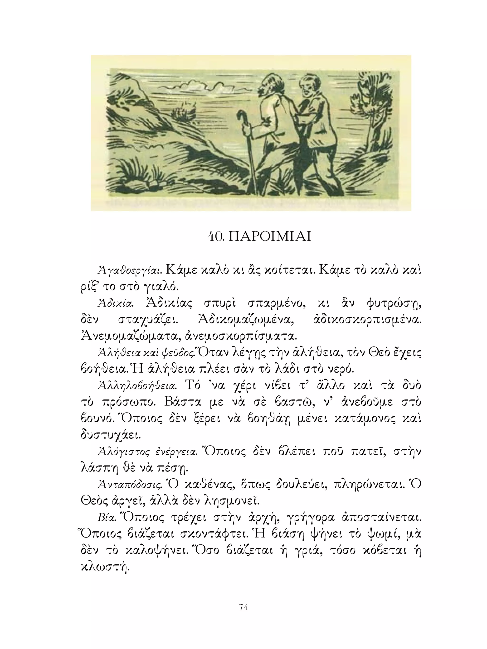 40. ΠΑΡΟΙΜΙΑΙ

  Ἀγαθοεργίαι. Κάμε καλὸ κι ἂς κοίτεται. Κάμε τὸ καλὸ καὶ
ρίξ’ το στὸ γιαλό.
   Ἀδικία. Ἀδικίας σπυρὶ σπαρμένο, κι ἂν φυτρώσῃ,
δὲν σταχυάζει. Ἀδικομαζωμένα, ἀδικοσκορπισμένα.
Ἀνεμομαζώματα, ἀνεμοσκορπίσματα.
   Ἀλήθεια καὶ ψεῦδος. Ὅταν λέγῃς τὴν ἀλήθεια, τὸν Θεὸ ἔχεις
βοήθεια. Ἡ ἀλήθεια πλέει σὰν τὸ λάδι στὸ νερό.
   Ἀλληλοβοήθεια. Τό ᾽να χέρι νίβει τ’ ἄλλο καὶ τὰ δυὸ
τὸ πρόσωπο. Βάστα με νὰ σὲ βαστῶ, ν’ ἀνεβοῦμε στὸ
βουνό. Ὅποιος δὲν ξέρει νὰ βοηθάῃ μένει κατάμονος καὶ
δυστυχάει.
   Ἀλόγιστος ἐνέργεια. Ὅποιος δὲν βλέπει ποῦ πατεῖ, στὴν
λάσπη θὲ νὰ πέσῃ.
   Ἀνταπόδοσις. Ὁ καθένας, ὅπως δουλεύει, πληρώνεται. Ὁ
Θεὸς ἀργεῖ, ἀλλὰ δὲν λησμονεῖ.
   Βία. Ὅποιος τρέχει στὴν ἀρχή, γρήγορα ἀποσταίνεται.
Ὅποιος βιάζεται σκοντάφτει. Ἡ βιάση ψήνει τὸ ψωμί, μὰ
δὲν τὸ καλοψήνει. Ὅσο βιάζεται ἡ γριά, τόσο κόβεται ἡ
κλωστή.

                           4
 