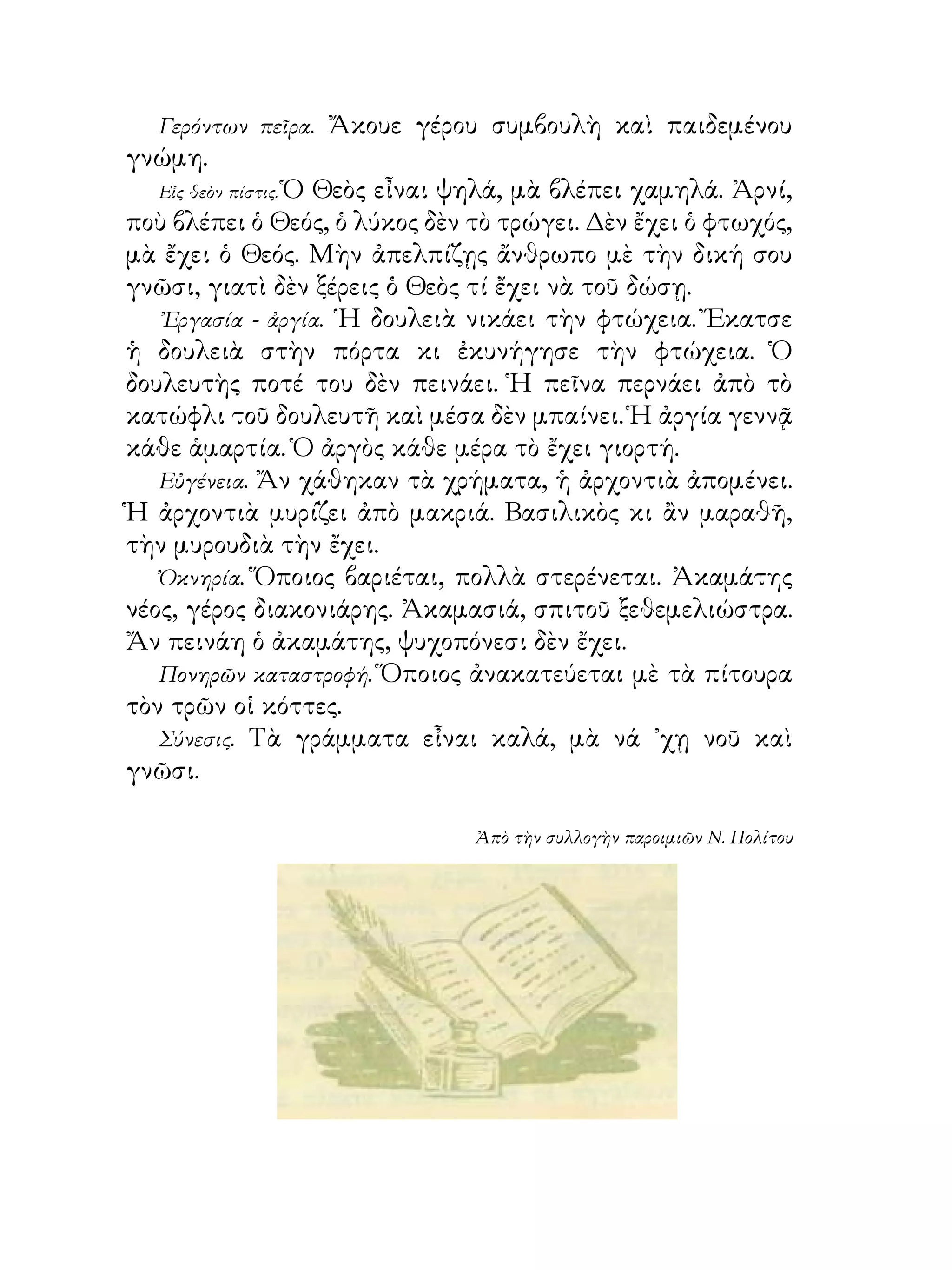 Γερόντων πεῖρα.   Ἄκουε γέρου συμβουλὴ καὶ παιδεμένου
γνώμη.
   Εἰς θεὸν πίστις. Ὁ Θεὸς εἶναι ψηλά, μὰ βλέπει χαμηλά. Ἀρνί,
ποὺ βλέπει ὁ Θεός, ὁ λύκος δὲν τὸ τρώγει. Δὲν ἔχει ὁ φτωχός,
μὰ ἔχει ὁ Θεός. Μὴν ἀπελπίζῃς ἄνθρωπο μὲ τὴν δική σου
γνῶσι, γιατὶ δὲν ξέρεις ὁ Θεὸς τί ἔχει νὰ τοῦ δώσῃ.
   ᾽Εργασία - ἀργία. ῾Η δουλειὰ νικάει τὴν φτώχεια. Ἔκατσε
ἡ δουλειὰ στὴν πόρτα κι ἐκυνήγησε τὴν φτώχεια. Ὁ
δουλευτὴς ποτέ του δὲν πεινάει. Ἡ πεῖνα περνάει ἀπὸ τὸ
κατώφλι τοῦ δουλευτῆ καὶ μέσα δὲν μπαίνει. Ἡ ἀργία γεννᾷ
κάθε ἁμαρτία. Ὁ ἀργὸς κάθε μέρα τὸ ἔχει γιορτή.
   Εὐγένεια. Ἄν χάθηκαν τὰ χρήματα, ἡ ἀρχοντιὰ ἀπομένει.
Ἡ ἀρχοντιὰ μυρίζει ἀπὸ μακριά. Βασιλικὸς κι ἂν μαραθῆ,
τὴν μυρουδιὰ τὴν ἔχει.
   Ὀκνηρία. Ὅποιος βαριέται, πολλὰ στερένεται. Ἀκαμάτης
νέος, γέρος διακονιάρης. Ἀκαμασιά, σπιτοῦ ξεθεμελιώστρα.
Ἄν πεινάη ὁ ἀκαμάτης, ψυχοπόνεσι δὲν ἔχει.
   Πονηρῶν καταστροφή. Ὅποιος ἀνακατεύεται μὲ τὰ πίτουρα
τὸν τρῶν οἱ κόττες.
   Σύνεσις. Τὰ γράμματα εἶναι καλά, μὰ νά ᾽χῃ νοῦ καὶ
γνῶσι.

                                Ἀπὸ τὴν συλλογὴν παροιμιῶν Ν. Πολίτου
 