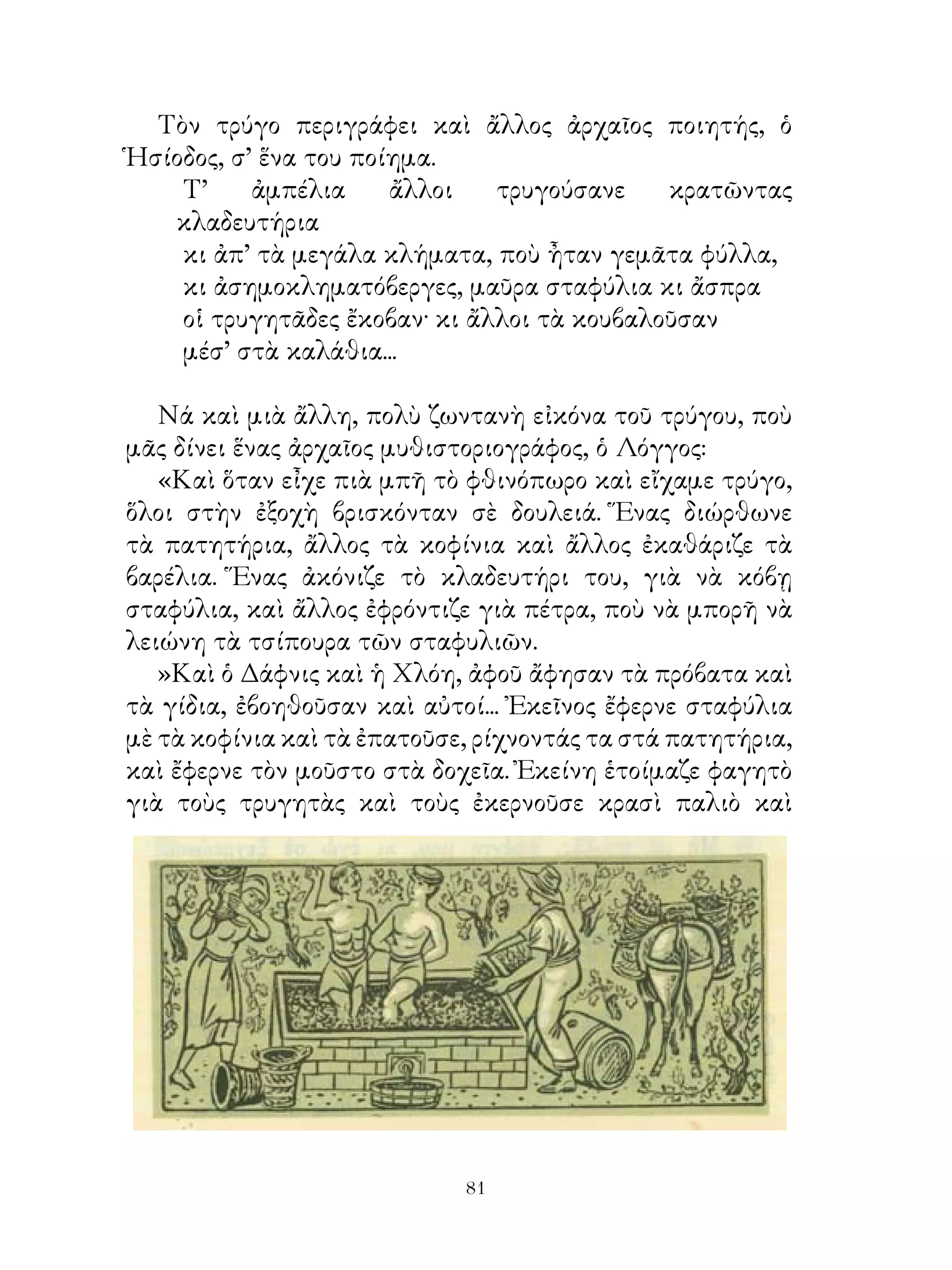 Τὸν τρύγο περιγράφει καὶ ἄλλος ἀρχαῖος ποιητής, ὁ
Ἡσίοδος, σ’ ἕνα του ποίημα.
    Τ’     ἀμπέλια     ἄλλοι   τρυγούσανε    κρατῶντας
   κλαδευτήρια
    κι ἀπ’ τὰ μεγάλα κλήματα, ποὺ ἦταν γεμᾶτα φύλλα,
    κι ἀσημοκληματόβεργες, μαῦρα σταφύλια κι ἄσπρα
    οἱ τρυγητᾶδες ἔκοβαν· κι ἄλλοι τὰ κουβαλοῦσαν
    μέσ’ στὰ καλάθια...

   Νά καὶ μιὰ ἄλλη, πολὺ ζωντανὴ εἰκόνα τοῦ τρύγου, ποὺ
μᾶς δίνει ἕνας ἀρχαῖος μυθιστοριογράφος, ὁ Λόγγος:
   «Καὶ ὅταν εἶχε πιὰ μπῆ τὸ φθινόπωρο καὶ εἴχαμε τρύγο,
ὅλοι στὴν ἐξοχὴ βρισκόνταν σὲ δουλειά. Ἕνας διώρθωνε
τὰ πατητήρια, ἄλλος τὰ κοφίνια καὶ ἄλλος ἐκαθάριζε τὰ
βαρέλια. Ἕνας ἀκόνιζε τὸ κλαδευτήρι του, γιὰ νὰ κόβῃ
σταφύλια, καὶ ἄλλος ἐφρόντιζε γιὰ πέτρα, ποὺ νὰ μπορῆ νὰ
λειώνη τὰ τσίπουρα τῶν σταφυλιῶν.
   »Καὶ ὁ Δάφνις καὶ ἡ Χλόη, ἀφοῦ ἄφησαν τὰ πρόβατα καὶ
τὰ γίδια, ἐβοηθοῦσαν καὶ αὐτοί... Ἐκεῖνος ἔφερνε σταφύλια
μὲ τὰ κοφίνια καὶ τὰ ἐπατοῦσε, ρίχνοντάς τα στά πατητήρια,
καὶ ἔφερνε τὸν μοῦστο στὰ δοχεῖα. Ἐκείνη ἑτοίμαζε φαγητὸ
γιὰ τοὺς τρυγητὰς καὶ τοὺς ἐκερνοῦσε κρασὶ παλιὸ καὶ




                             1
 