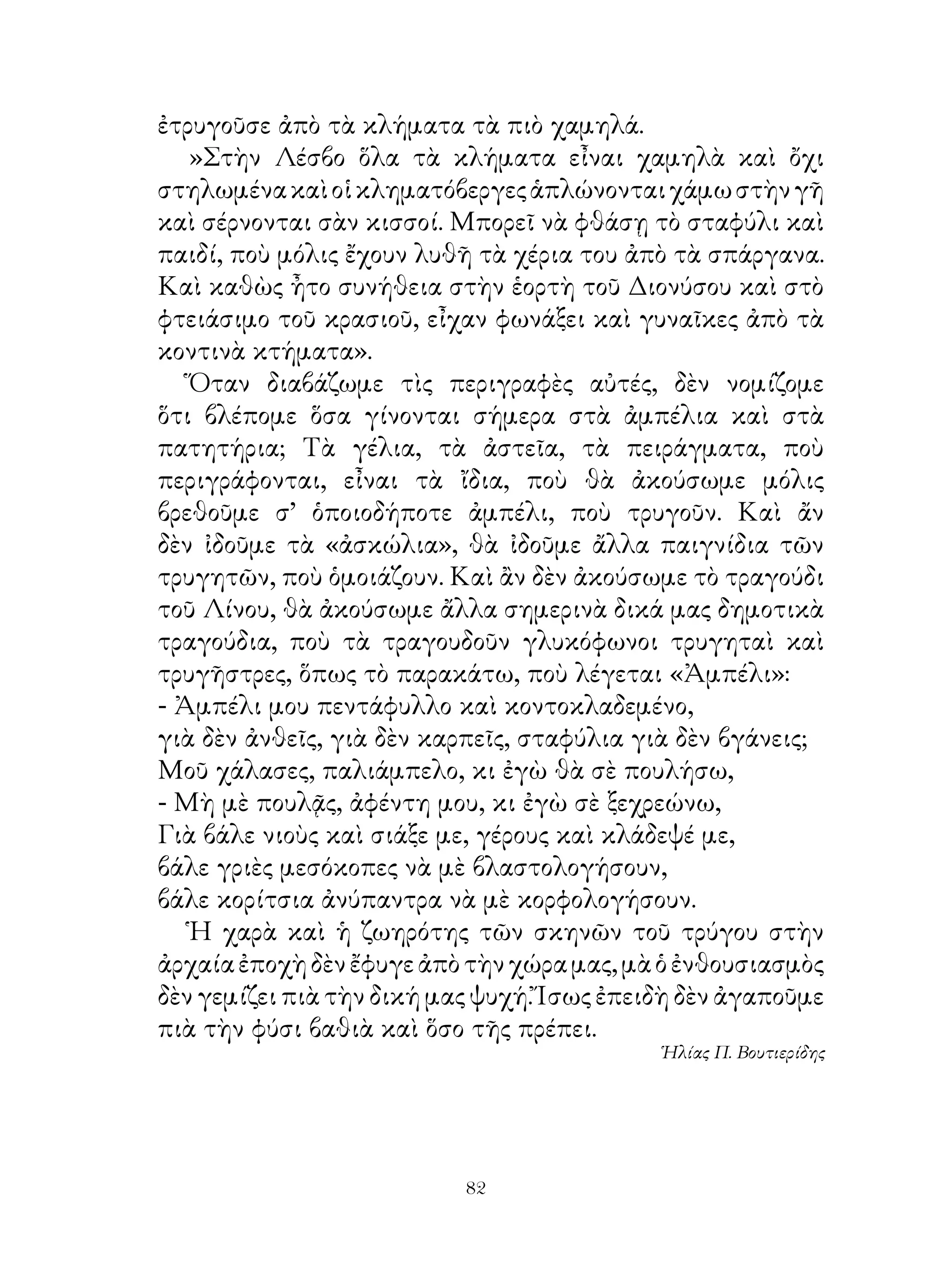ἐτρυγοῦσε ἀπὸ τὰ κλήματα τὰ πιὸ χαμηλά.
   »Στὴν Λέσβο ὅλα τὰ κλήματα εἶναι χαμηλὰ καὶ ὄχι
στηλωμένα καὶ οἱ κληματόβεργες ἁπλώνονται χάμω στὴν γῆ
καὶ σέρνονται σὰν κισσοί. Μπορεῖ νὰ φθάσῃ τὸ σταφύλι καὶ
παιδί, ποὺ μόλις ἔχουν λυθῆ τὰ χέρια του ἀπὸ τὰ σπάργανα.
Καὶ καθὼς ἦτο συνήθεια στὴν ἑορτὴ τοῦ Διονύσου καὶ στὸ
φτειάσιμο τοῦ κρασιοῦ, εἶχαν φωνάξει καὶ γυναῖκες ἀπὸ τὰ
κοντινὰ κτήματα».
   Ὅταν διαβάζωμε τὶς περιγραφὲς αὐτές, δὲν νομίζομε
ὅτι βλέπομε ὅσα γίνονται σήμερα στὰ ἀμπέλια καὶ στὰ
πατητήρια; Τὰ γέλια, τὰ ἀστεῖα, τὰ πειράγματα, ποὺ
περιγράφονται, εἶναι τὰ ἴδια, ποὺ θὰ ἀκούσωμε μόλις
βρεθοῦμε σ’ ὁποιοδήποτε ἀμπέλι, ποὺ τρυγοῦν. Καὶ ἄν
δὲν ἰδοῦμε τὰ «ἀσκώλια», θὰ ἰδοῦμε ἄλλα παιγνίδια τῶν
τρυγητῶν, ποὺ ὁμοιάζουν. Καὶ ἂν δὲν ἀκούσωμε τὸ τραγούδι
τοῦ Λίνου, θὰ ἀκούσωμε ἄλλα σημερινὰ δικά μας δημοτικὰ
τραγούδια, ποὺ τὰ τραγουδοῦν γλυκόφωνοι τρυγηταὶ καὶ
τρυγῆστρες, ὅπως τὸ παρακάτω, ποὺ λέγεται «Ἀμπέλι»:
- Ἀμπέλι μου πεντάφυλλο καὶ κοντοκλαδεμένο,
γιὰ δὲν ἀνθεῖς, γιὰ δὲν καρπεῖς, σταφύλια γιὰ δὲν βγάνεις;
Μοῦ χάλασες, παλιάμπελο, κι ἐγὼ θὰ σὲ πουλήσω,
- Μὴ μὲ πουλᾷς, ἀφέντη μου, κι ἐγὼ σὲ ξεχρεώνω,
Γιὰ βάλε νιοὺς καὶ σιάξε με, γέρους καὶ κλάδεψέ με,
βάλε γριὲς μεσόκοπες νὰ μὲ βλαστολογήσουν,
βάλε κορίτσια ἀνύπαντρα νὰ μὲ κορφολογήσουν.
   Ἡ χαρὰ καὶ ἡ ζωηρότης τῶν σκηνῶν τοῦ τρύγου στὴν
ἀρχαία ἐποχὴ δὲν ἔφυγε ἀπὸ τὴν χώρα μας, μὰ ὁ ἐνθουσιασμὸς
δὲν γεμίζει πιὰ τὴν δική μας ψυχή. Ἴσως ἐπειδὴ δὲν ἀγαποῦμε
πιὰ τὴν φύσι βαθιὰ καὶ ὅσο τῆς πρέπει.
                                            Ἡλίας Π. Βουτιερίδης




                           2
 