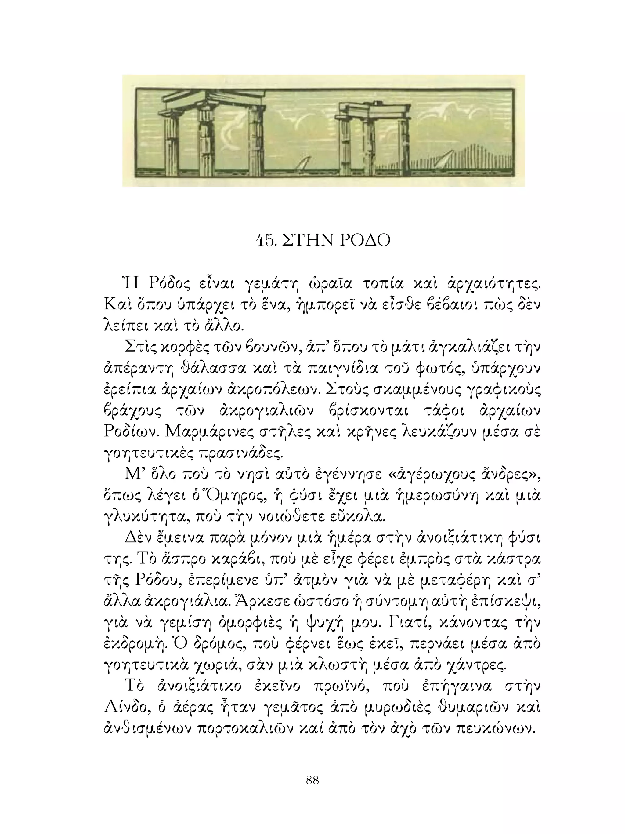 45. ΣΤΗΝ ΡΟΔΟ

   Ἠ Ρόδος εἶναι γεμάτη ὡραῖα τοπία καὶ ἀρχαιότητες.
Καὶ ὅπου ὑπάρχει τὸ ἕνα, ἠμπορεῖ νὰ εἶσθε βέβαιοι πὼς δὲν
λείπει καὶ τὸ ἄλλο.
   Στὶς κορφὲς τῶν βουνῶν, ἀπ’ ὅπου τὸ μάτι ἀγκαλιάζει τὴν
ἀπέραντη θάλασσα καὶ τὰ παιγνίδια τοῦ φωτός, ὑπάρχουν
ἐρείπια ἀρχαίων ἀκροπόλεων. Στοὺς σκαμμένους γραφικοὺς
βράχους τῶν ἀκρογιαλιῶν βρίσκονται τάφοι ἀρχαίων
Ροδίων. Μαρμάρινες στῆλες καὶ κρῆνες λευκάζουν μέσα σὲ
γοητευτικὲς πρασινάδες.
   Μ’ ὅλο ποὺ τὸ νησὶ αὐτὸ ἐγέννησε «ἀγέρωχους ἄνδρες»,
ὅπως λέγει ὁ Ὅμηρος, ἡ φύσι ἔχει μιὰ ἡμερωσύνη καὶ μιὰ
γλυκύτητα, ποὺ τὴν νοιώθετε εὔκολα.
   Δὲν ἔμεινα παρὰ μόνον μιὰ ἡμέρα στὴν ἀνοιξιάτικη φύσι
της. Τὸ ἄσπρο καράβι, ποὺ μὲ εἶχε φέρει ἐμπρὸς στὰ κάστρα
τῆς Ρόδου, ἐπερίμενε ὑπ’ ἀτμὸν γιὰ νὰ μὲ μεταφέρη καὶ σ’
ἄλλα ἀκρογιάλια. Ἄρκεσε ὡστόσο ἡ σύντομη αὐτὴ ἐπίσκεψι,
γιὰ νὰ γεμίση ὀμορφιὲς ἡ ψυχή μου. Γιατί, κάνοντας τὴν
ἐκδρομὴ. Ὁ δρόμος, ποὺ φέρνει ἕως ἐκεῖ, περνάει μέσα ἀπὸ
γοητευτικὰ χωριά, σὰν μιὰ κλωστὴ μέσα ἀπὸ χάντρες.
   Τὸ ἀνοιξιάτικο ἐκεῖνο πρωϊνό, ποὺ ἐπήγαινα στὴν
Λίνδο, ὁ ἀέρας ἦταν γεμᾶτος ἀπὸ μυρωδιὲς θυμαριῶν καὶ
ἀνθισμένων πορτοκαλιῶν καί ἀπὸ τὸν ἀχὸ τῶν πευκώνων.

                          
 