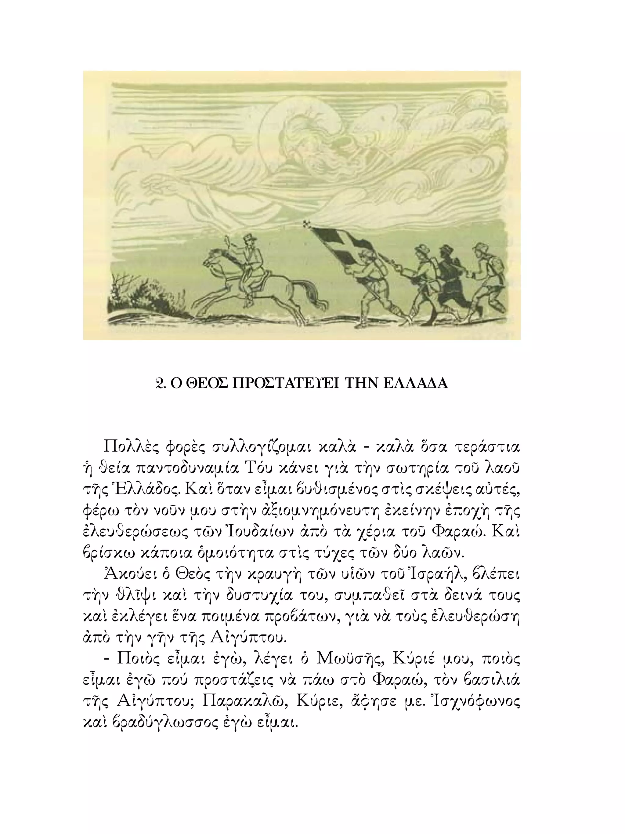 2. Ο ΘΕΟΣ ΠΡΟΣΤΑΤΕΥΕΙ ΤΗΝ ΕΛΛΑΔΑ



   Πολλὲς φορὲς συλλογίζομαι καλὰ - καλὰ ὅσα τεράστια
ἡ θεία παντοδυναμία Τόυ κάνει γιὰ τὴν σωτηρία τοῦ λαοῦ
τῆς ῾Ελλάδος. Καὶ ὅταν εἶμαι βυθισμένος στὶς σκέψεις αὐτές,
φέρω τὸν νοῦν μου στὴν ἀξιομνημόνευτη ἐκείνην ἐποχὴ τῆς
ἐλευθερώσεως τῶν Ἰουδαίων ἀπὸ τὰ χέρια τοῦ Φαραώ. Καὶ
βρίσκω κάποια ὁμοιότητα στὶς τύχες τῶν δύο λαῶν.
   Ἀκούει ὁ Θεὸς τὴν κραυγὴ τῶν υἱῶν τοῦ Ἰσραήλ, βλέπει
τὴν θλῖψι καὶ τὴν δυστυχία του, συμπαθεῖ στὰ δεινά τους
καὶ ἐκλέγει ἕνα ποιμένα προβάτων, γιὰ νὰ τοὺς ἐλευθερώση
ἀπὸ τὴν γῆν τῆς Αἰγύπτου.
   - Ποιὸς εἶμαι ἐγὼ, λέγει ὁ Μωϋσῆς, Κύριέ μου, ποιὸς
εἶμαι ἐγῶ πού προστάζεις νὰ πάω στὸ Φαραώ, τὸν βασιλιά
τῆς Αἰγύπτου; Παρακαλῶ, Κύριε, ἄφησε με. Ἰσχνόφωνος
καὶ βραδύγλωσσος ἐγὼ εἶμαι.
 
