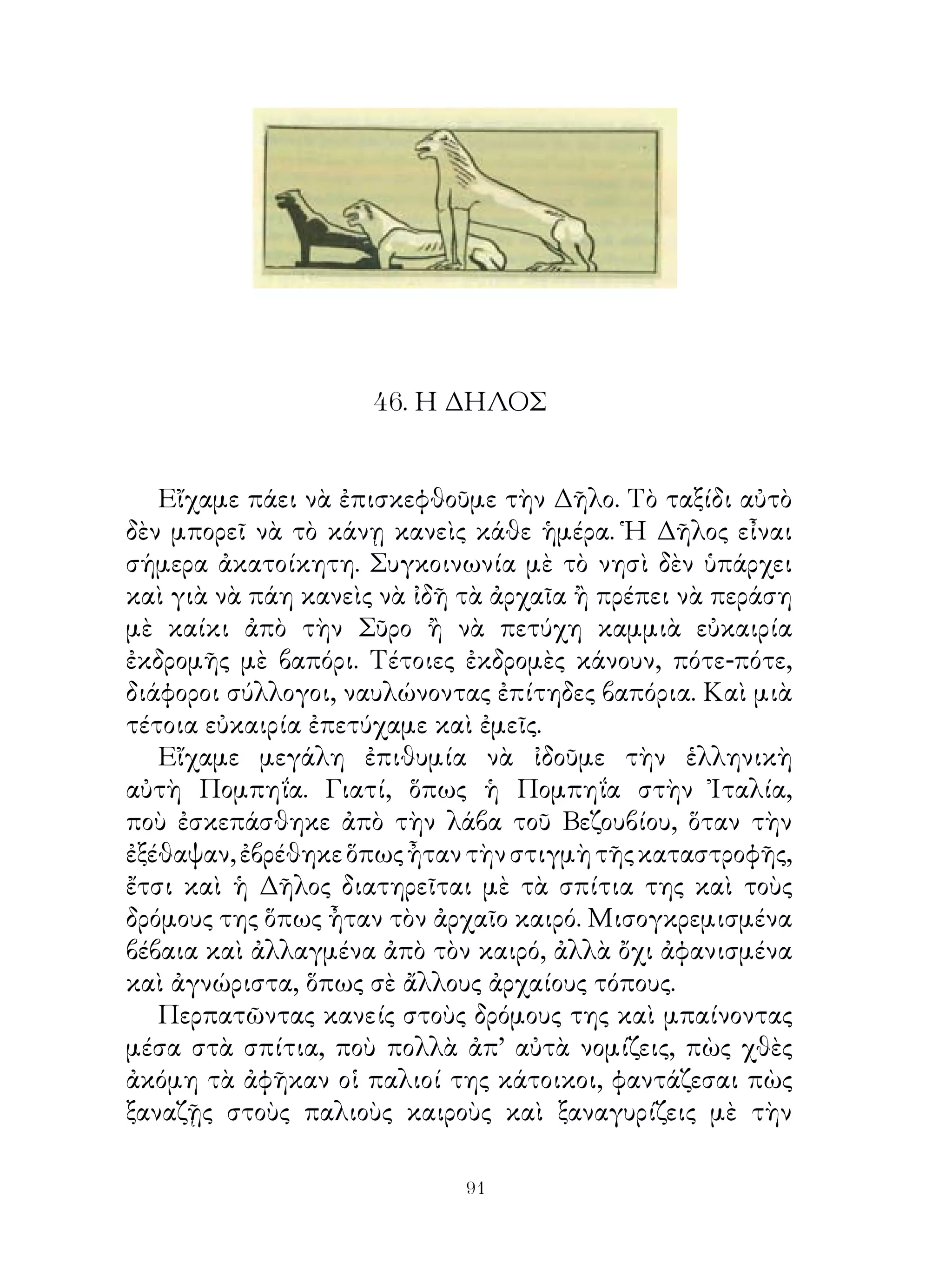 46. Η ΔΗΛΟΣ


   Εἴχαμε πάει νὰ ἐπισκεφθοῦμε τὴν Δῆλο. Τὸ ταξίδι αὐτὸ
δὲν μπορεῖ νὰ τὸ κάνῃ κανεὶς κάθε ἡμέρα. Ἡ Δῆλος εἶναι
σήμερα ἀκατοίκητη. Συγκοινωνία μὲ τὸ νησὶ δὲν ὑπάρχει
καὶ γιὰ νὰ πάη κανεὶς νὰ ἰδῆ τὰ ἀρχαῖα ἢ πρέπει νὰ περάση
μὲ καίκι ἀπὸ τὴν Σῦρο ἢ νὰ πετύχη καμμιὰ εὐκαιρία
ἐκδρομῆς μὲ βαπόρι. Τέτοιες ἐκδρομὲς κάνουν, πότε-πότε,
διάφοροι σύλλογοι, ναυλώνοντας ἐπίτηδες βαπόρια. Καὶ μιὰ
τέτοια εὐκαιρία ἐπετύχαμε καὶ ἐμεῖς.
   Εἴχαμε μεγάλη ἐπιθυμία νὰ ἰδοῦμε τὴν ἑλληνικὴ
αὐτὴ Πομπηΐα. Γιατί, ὅπως ἡ Πομπηΐα στὴν Ἰταλία,
ποὺ ἐσκεπάσθηκε ἀπὸ τὴν λάβα τοῦ Βεζουβίου, ὅταν τὴν
ἐξέθαψαν, ἐβρέθηκε ὅπως ἦταν τὴν στιγμὴ τῆς καταστροφῆς,
ἔτσι καὶ ἡ Δῆλος διατηρεῖται μὲ τὰ σπίτια της καὶ τοὺς
δρόμους της ὅπως ἦταν τὸν ἀρχαῖο καιρό. Μισογκρεμισμένα
βέβαια καὶ ἀλλαγμένα ἀπὸ τὸν καιρό, ἀλλὰ ὄχι ἀφανισμένα
καὶ ἀγνώριστα, ὅπως σὲ ἄλλους ἀρχαίους τόπους.
   Περπατῶντας κανείς στοὺς δρόμους της καὶ μπαίνοντας
μέσα στὰ σπίτια, ποὺ πολλὰ ἀπ’ αὐτὰ νομίζεις, πὼς χθὲς
ἀκόμη τὰ ἀφῆκαν οἱ παλιοί της κάτοικοι, φαντάζεσαι πὼς
ξαναζῇς στοὺς παλιοὺς καιροὺς καὶ ξαναγυρίζεις μὲ τὴν

                            91
 
