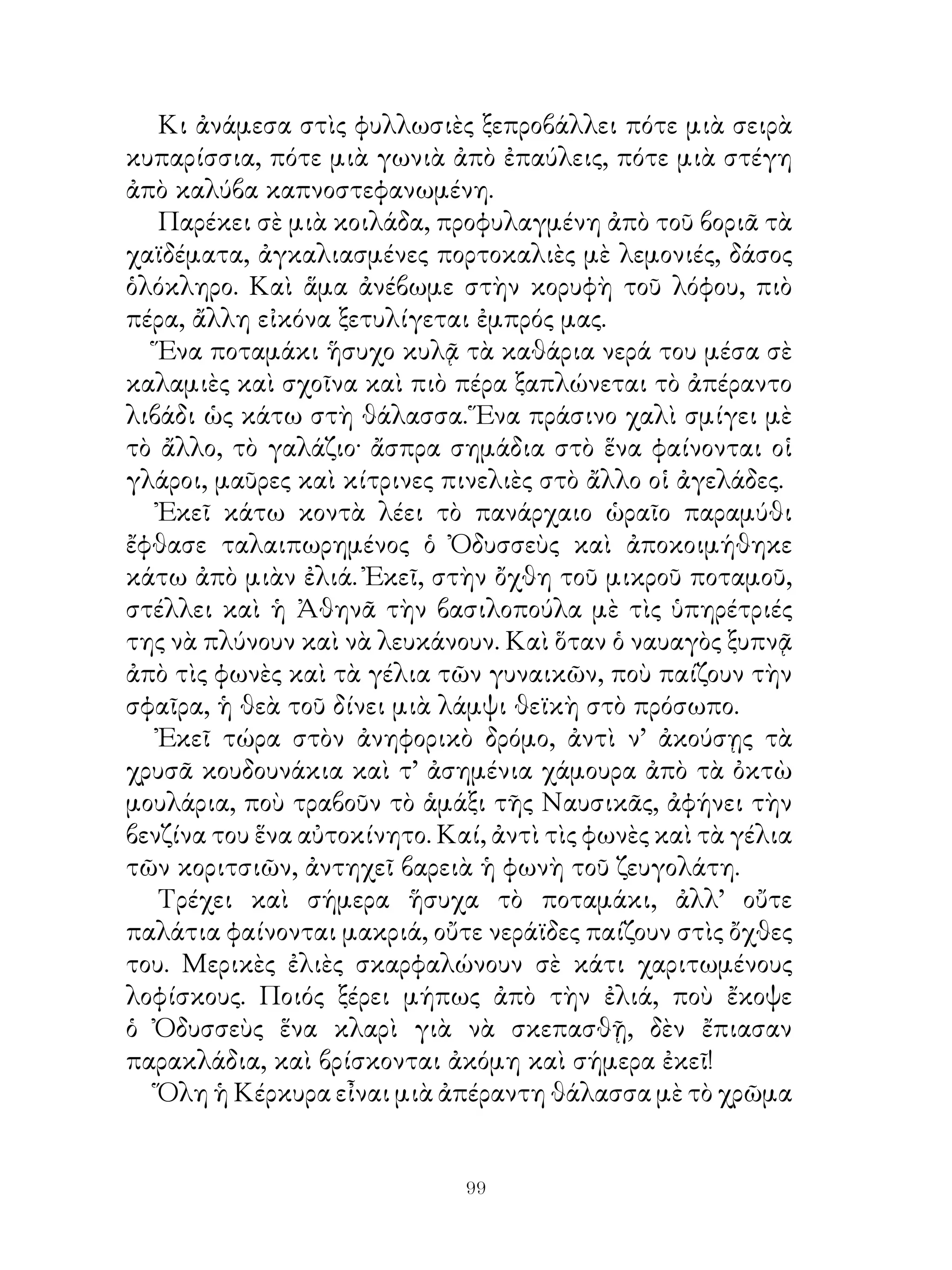 Κι ἀνάμεσα στὶς φυλλωσιὲς ξεπροβάλλει πότε μιὰ σειρὰ
κυπαρίσσια, πότε μιὰ γωνιὰ ἀπὸ ἐπαύλεις, πότε μιὰ στέγη
ἀπὸ καλύβα καπνοστεφανωμένη.
   Παρέκει σὲ μιὰ κοιλάδα, προφυλαγμένη ἀπὸ τοῦ βοριᾶ τὰ
χαϊδέματα, ἀγκαλιασμένες πορτοκαλιὲς μὲ λεμονιές, δάσος
ὁλόκληρο. Καὶ ἅμα ἀνέβωμε στὴν κορυφὴ τοῦ λόφου, πιὸ
πέρα, ἄλλη εἰκόνα ξετυλίγεται ἐμπρός μας.
   Ἕνα ποταμάκι ἥσυχο κυλᾷ τὰ καθάρια νερά του μέσα σὲ
καλαμιὲς καὶ σχοῖνα καὶ πιὸ πέρα ξαπλώνεται τὸ ἀπέραντο
λιβάδι ὡς κάτω στὴ θάλασσα. Ἕνα πράσινο χαλὶ σμίγει μὲ
τὸ ἄλλο, τὸ γαλάζιο· ἄσπρα σημάδια στὸ ἕνα φαίνονται οἱ
γλάροι, μαῦρες καὶ κίτρινες πινελιὲς στὸ ἄλλο οἱ ἀγελάδες.
   Ἐκεῖ κάτω κοντὰ λέει τὸ πανάρχαιο ὡραῖο παραμύθι
ἔφθασε ταλαιπωρημένος ὁ Ὀδυσσεὺς καὶ ἀποκοιμήθηκε
κάτω ἀπὸ μιὰν ἐλιά. Ἐκεῖ, στὴν ὄχθη τοῦ μικροῦ ποταμοῦ,
στέλλει καὶ ἡ Ἀθηνᾶ τὴν βασιλοπούλα μὲ τὶς ὑπηρέτριές
της νὰ πλύνουν καὶ νὰ λευκάνουν. Καὶ ὅταν ὁ ναυαγὸς ξυπνᾷ
ἀπὸ τὶς φωνὲς καὶ τὰ γέλια τῶν γυναικῶν, ποὺ παίζουν τὴν
σφαῖρα, ἡ θεὰ τοῦ δίνει μιὰ λάμψι θεϊκὴ στὸ πρόσωπο.
   Ἐκεῖ τώρα στὸν ἀνηφορικὸ δρόμο, ἀντὶ ν’ ἀκούσῃς τὰ
χρυσᾶ κουδουνάκια καὶ τ’ ἀσημένια χάμουρα ἀπὸ τὰ ὀκτὼ
μουλάρια, ποὺ τραβοῦν τὸ ἁμάξι τῆς Ναυσικᾶς, ἀφήνει τὴν
βενζίνα του ἕνα αὐτοκίνητο. Καί, ἀντὶ τὶς φωνὲς καὶ τὰ γέλια
τῶν κοριτσιῶν, ἀντηχεῖ βαρειὰ ἡ φωνὴ τοῦ ζευγολάτη.
   Τρέχει καὶ σήμερα ἥσυχα τὸ ποταμάκι, ἀλλ’ οὔτε
παλάτια φαίνονται μακριά, οὔτε νεράϊδες παίζουν στὶς ὄχθες
του. Μερικὲς ἐλιὲς σκαρφαλώνουν σὲ κάτι χαριτωμένους
λοφίσκους. Ποιός ξέρει μήπως ἀπὸ τὴν ἐλιά, ποὺ ἔκοψε
ὁ Ὀδυσσεὺς ἕνα κλαρὶ γιὰ νὰ σκεπασθῇ, δὲν ἔπιασαν
παρακλάδια, καὶ βρίσκονται ἀκόμη καὶ σήμερα ἐκεῖ!
   Ὅλη ἡ Κέρκυρα εἶναι μιὰ ἀπέραντη θάλασσα μὲ τὸ χρῶμα


                              99
 