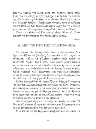 ἀπὸ τὸν θόρυβο τῆς ζωῆς, μέσα στὸ πράσινο, μέσα στὴν
φύσι, γιὰ νὰ μπορῇ νὰ ζήσῃ ἥσυχα. Καὶ ἔκτισε τὸ παλάτι
της. Τὸ ἐστόλισε μὲ ἀγάλματα κι εἰκόνες. Καὶ ἐξεφύτρωσαν
ἐκεῖ θεοὶ καὶ ἡμίθεοι, Νύμφες καί Μοῦσες, μέσα σὲ πίδακες
καὶ σὲ σπηλιές. Καὶ ἐκεῖ ἐζοῦσε καὶ ἡ ψυχὴ ἐκείνη μιὰ ζωὴ
χαριτωμένη τῶν ἀρχαίων παοαμυθιῶν, ὥσπου ἐπέθανε.
   Τώρα τὸ παλάτι τοῦ Γαστουριοῦ εἶναι ἑλληνικό. Εἶναι
ἕνα ἀπὸ τὰ στολίσματα τοῦ πανέμορφου νησιοῦ.
                                                      Λαύρας


    49. ΑΠΟ ΤΟΝ ΓΥΡΟ ΤΗΣ ΠΕΛΟΠΟΝΝΗΣΟΥ

   Τὸ λιμάνι τῆς Κυπαρισσίας εἶναι μικροσκοπικό. Δὲν
ἔχει τὴν ἀξίωσι νὰ φιλοξενῇ ὑπερωκεάνεια οὔτε τεράστια
πολεμικά, καθὼς τὰ φιλοξενεῖ σχεδὸν κάθε χρόνο τὸ
θεόκτιστο λιμάνι τῆς Πύλου. Ἐδῶ μόνον μικρὰ καΐκια
μὲ κατάλευκα πανιά, σὰν ὡραῖοι κύκνοι, ἀργοκίνητα καὶ
ναζιάρικα, μπαινοβγαίνουν ἀπὸ τὸ ἥσυχο λιμανάκι μας.
Κάθε Κυριακὴ πρωί ἀκούγεται καὶ σφύριγμα βαποριοῦ.
Εἶναι τὸ μικρὸ ἐπιβατικὸ ἀτμόπλοιο «Ἁγία Βαρβάρα», ποὺ
ἐκτελεῖ τακτικὰ τὸν γῦρο τῆς Πελοποννήσου.
   Μόλις ἀγκυροβολεῖ τὸ τριγυρίζουν οἱ βάρκες. Ὁ γερανὸς
(τὸ βίντσι) δουλεύει, ἐπιβάτες ἐπιβιβάζονται· ἄλλοι βγαίνουν
νὰ πιοῦν κρύο νερὸ ἀπὸ τὴν ἱστορικὴ πηγὴ τοῦ Διονύσου, ποὺ
ἑνώνει τὰ νερά της μὲ τὰ ἁλμυρὰ κύματα. Ἀπὸ τὰ ἄφθονα
αὐτὰ κρυόνερα πάντα τὸ ἀτμόπλοιο παίρνει νερὸ γιὰ τοὺς
ἐπιβάτας, ὥσπου νὰ φθάση στὸν Πειραιᾶ.
   Δὲν περνᾷ μιὰ ὥρα καὶ τὸ σφύριγμα ἀκούγεται πάλι. Ὁ
ἕλικας αὐλακώνει τὰ νερὰ καὶ τὸ πλοῖο μᾶς ἀποχαιρετᾷ, γιὰ
νὰ μᾶς ξαναεπισκεφθῇ τὴν ἐρχομένη Κυριακή.
   Μιὰ ἀπ’ αὐτὲς τὶς Κυριακὲς ἀποφασίσαμε καὶ ἐμεῖς νὰ


                              101
 