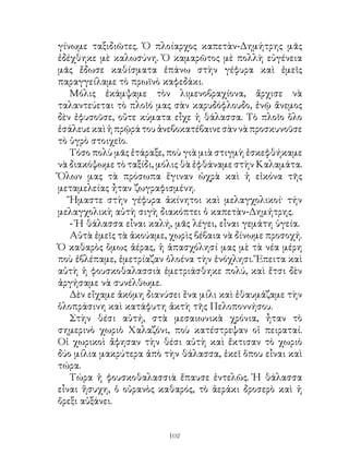 γίνωμε ταξιδιῶτες. Ὁ πλοίαρχος καπετὰν-Δημήτρης μᾶς
ἐδέχθηκε μὲ καλωσύνη. Ὁ καμαρῶτος μὲ πολλὴ εὐγένεια
μᾶς ἔδωσε καθίσματα ἐπάνω στὴν γέφυρα καὶ ἐμεῖς
παραγγείλαμε τὸ πρωϊνὸ καφεδάκι.
   Μόλις ἐκάμψαμε τὸν λιμενοβραχίονα, ἄρχισε νὰ
ταλαντεύεται τὸ πλοῖό μας σὰν καρυδόφλουδο, ἐνῷ ἄνεμος
δὲν ἐφυσοῦσε, οὔτε κύματα εἶχε ἡ θάλασσα. Τὸ πλοῖο ὅλο
ἐσάλευε καὶ ἡ πρῷρά του ἀνεβοκατέβαινε σὰν νὰ προσκυνοῦσε
τὸ ὑγρὸ στοιχεῖο.
   Τόσο πολὺ μᾶς ἐτάραξε, ποὺ γιὰ μιὰ στιγμὴ ἐσκεφθήκαμε
νὰ διακόψωμε τὸ ταξίδι, μόλις θὰ ἐφθάναμε στὴν Καλαμάτα.
Ὅλων μας τὰ πρόσωπα ἔγιναν ὠχρὰ καὶ ἡ εἰκόνα τῆς
μεταμελείας ἦταν ζωγραφισμένη.
   Ἤμαστε στὴν γέφυρα ἀκίνητοι καὶ μελαγχολικοί· τήν
μελαγχολικὴ αὐτὴ σιγὴ διακόπτει ὁ καπετὰν-Δημήτρης.
   - Ἡ θάλασσα εἶναι καλή, μᾶς λέγει, εἶναι γεμάτη ὑγεία.
   Αὐτὰ ἐμεῖς τὰ ἀκούαμε, χωρὶς βέβαια νὰ δίνωμε προσοχή.
Ὁ καθαρὸς ὅμως ἀέρας, ἡ ἀπασχόλησί μας μὲ τὰ νέα μέρη
ποὺ ἐβλέπαμε, ἐμετρίαζαν ὁλοένα τὴν ἐνόχλησι. Ἔπειτα καὶ
αὐτὴ ἡ φουσκοθαλασσιὰ ἐμετριάσθηκε πολύ, καὶ ἔτσι δὲν
ἀργήσαμε νὰ συνέλθωμε.
   Δὲν εἴχαμε ἀκόμη διανύσει ἕνα μίλι καὶ ἐθαυμάζαμε τὴν
ὁλοπράσινη καὶ κατάφυτη ἀκτὴ τῆς Πελοποννήσου.
   Στὴν θέσι αὐτή, στὰ μεσαιωνικὰ χρόνια, ἦταν τὸ
σημερινὸ χωριὸ Χαλαζόνι, ποὺ κατέστρεψαν οἱ πειραταί.
Οἱ χωρικοὶ ἄφησαν τὴν θέσι αὐτὴ καὶ ἔκτισαν τὸ χωριὸ
δύο μίλια μακρύτερα ἀπὸ τὴν θάλασσα, ἐκεῖ ὅπου εἶναι καὶ
τώρα.
   Τώρα ἡ φουσκοθαλασσιὰ ἔπαυσε ἐντελῶς. Ἡ θάλασσα
εἶναι ἥσυχη, ὁ οὐρανὸς καθαρός, τὸ ἀεράκι δροσερὸ καὶ ἡ
ὄρεξι αὐξάνει.


                         102
 