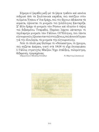 Σήμερα οἱ ψαρᾶδες μαζὶ μὲ τὰ ψάρια τραβοῦν καὶ κανένα
σιδερικὸ ἀπὸ τὰ Σουλτανικὰ καράβια, ποὺ σαπίζουν στὸν
πυθμένα. Ἐπάνω σ’ ἕνα βράχο, ποὺ τὸν δέρνουν ἀδιάκοπα τὰ
κύματα, ὑψώνεται τὸ μνημεῖο τοῦ φιλέλληνος Σανταρόζα.
Σ’ ἄλλο βράχο τὸ μνημεῖο τῶν Ρώσων καὶ πλησίον ὁ τάφος
τοῦ δοξασμένου Τσαμαδοῦ. Παρέκει λάμπει κάτασπρο τὸ
περίλαμπρο μνημεῖο τῶν Γάλλων. Οἱ Ἕλληνες, ποὺ πάντα
εὐγνωμονοῦν, ὕψωσαν παντοῦ στοὺς ξένους, ποὺ ἀγωνίσθηκαν
γιὰ τὴν ἐλευθερία, τὰ μνημεῖα τῆς εὐγνωμοσύνης.
   Ἀπὸ τὸ πλοῖό μας βλέπομε τὸ «Νεόκαστρο», τὸ φρούριο,
ποὺ σῴζεται ἀκέραιο, γιατὶ στὰ 88 τὸ εἶχε ἐπισκευάσει
ὁ Γάλλος στρατηγὸς Μαιζών. Ἔχει ἐπάλξεις, πολεμίστρες,
δεξαμενές, προμαχῶνας.
  «Ἡμερολόγιον Μεγάλης Ἑλλάδος»         Ν. Μαρτίνης (Διασκευή)




                                  104
 