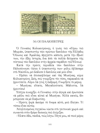 50. ΟΙ ΠΑΛΙΟΠΕΤΡΕΣ

   Ὁ Γενναῖος Κολοκοτρώνης, ὁ γυιὸς τοῦ «Γέρου τοῦ
Μωριᾶ», ὑπασπιστὴς τῶν πρώτων βασιλέων τῆς Ἐλλάδος
Ὄθωνος καὶ Ἀμαλίας, ἀφηγεῖτο κάποτε, μετὰ τὴν ἔξωσί
των, τὴν ἑξῆς ἱστορία, ἕνα ἀπὸ τὰ πολλὰ δείγματα τῆς
πίστεως τῶν βασιλέων στὴν ἀρχαία παράδοσι τοῦ Ἔθνους:
   Κατὰ τὴν πρώτη περιοδεία τῶν βασιλέων στὴν
Πελοπόννησο -λέγει ὁ ὑπασπιστής των- μόλις ἐφθάσαμε
στὸ Ναύπλιο, μὲ ἐκάλεσε ὁ βασιλεὺς καὶ μοῦ εἶπε:
   - Πρέπει νὰ ἐπισκεφθοῦμε καὶ τὰς Μυκήνας, κύριε
Κολοκοτρώνη. Σεῖς, ποὺ γνωρίζετε τὸν τόπο, παρακαλῶ νὰ
φροντίσετε. Αὔριο θὰ γίνῃ ἡ ἐκδρομή. Γνωρίζετε τὸ μέρος;
   - Μυκήνας εἴπατε, Μεγαλειότατε; Μάλιστα, θὰ
φροντίσω!
   Ἐπῆγα συνεχίζει -ὁ Γενναῖος- στὴν ἀγορὰ καὶ ἐρωτοῦσα
νὰ μάθω ποῦ εἶναι αὐταὶ αἱ Μυκῆναι. Ἀλλὰ κανεὶς, δὲν
μποροῦσε νὰ μὲ διαφωτίσῃ.
   - Πρώτη φορὰ ἀκοῦμε τὸ ὄνομα αὐτό, μοῦ ἔλεγαν. Τί
τόπος εἶναι αὐτός;
   Ἀπηλπισμένος πηγαίνω νύκτα στὸ γειτονικὸ χωριὸ καὶ
συναντῶ στὸν δρόμο βοσκοὺς ποὺ ἐγύριζαν.
   - Ἐλᾶτε ἐδῶ, παιδιά, τοὺς λέγω. Πῆτέ μου, σὲ ποιό μέρος

                             10
 