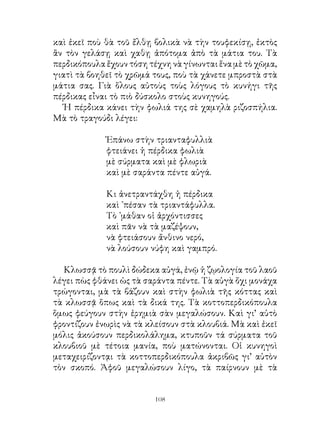 καὶ ἐκεῖ ποὺ θὰ τοῦ ἔλθῃ βολικὰ νὰ τὴν τουφεκίσῃ, ἐκτὸς
ἂν τὸν γελάσῃ καὶ χαθῃ ἀπότομα ἀπὸ τὰ μάτια του. Τὰ
περδικόπουλα ἔχουν τόση τέχνη νὰ γίνωνται ἕνα μὲ τὸ χῶμα,
γιατὶ τὰ βοηθεῖ τὸ χρῶμά τους, ποὺ τὰ χάνετε μπροστὰ στὰ
μάτια σας. Γιὰ ὅλους αὐτοὺς τοὺς λόγους τὸ κυνήγι τῆς
πέρδικας εἶναι τὸ πιὸ δύσκολο στοὺς κυνηγούς.
   Ἡ πέρδικα κάνει τὴν φωλιά της σὲ χαμηλὰ ριζοσπήλια.
Μὰ τὸ τραγούδι λέγει:

             Ἐπάνω στὴν τριανταφυλλιὰ
             φτειάνει ἡ πέρδικα φωλιὰ
             μὲ σύρματα καὶ μὲ φλωριὰ
             καὶ μὲ σαράντα πέντε αὐγά.

             Κι ἀνετραντάχθη ἡ πέρδικα
             καὶ ᾽πέσαν τὰ τριαντάφυλλα.
             Τὸ ᾽μάθαν οἱ ἀρχόντισσες
             καὶ πᾶν νὰ τὰ μαζέψουν,
             νὰ φτειάσουν ἄνθινο νερό,
             νὰ λούσουν νύφη καὶ γαμπρό.

   Κλωσσᾷ τὸ πουλὶ δώδεκα αὐγά, ἐνῷ ἡ ζῳολογία τοῦ λαοῦ
λέγει πὼς φθάνει ὡς τὰ σαράντα πέντε. Τὰ αὐγὰ ὄχι μονάχα
τρώγονται, μὰ τὰ βάζουν καὶ στὴν φωλιὰ τῆς κόττας καὶ
τὰ κλωσσᾷ ὅπως καὶ τὰ δικά της. Τὰ κοττοπερδικόπουλα
ὅμως φεύγουν στὴν ἐρημιὰ σὰν μεγαλώσουν. Καὶ γι’ αὐτὸ
φροντίζουν ἐνωρὶς νὰ τὰ κλείσουν στὰ κλουβιά. Μὰ καὶ ἐκεῖ
μόλις ἀκούσουν περδικολάλημα, κτυποῦν τά σύρματα τοῦ
κλουβιοῦ μὲ τέτοια μανία, ποὺ ματώνονται. Οἱ κυνηγοὶ
μεταχειρίζοντᾳι τὰ κοττοπερδικόπουλα ἀκριβῶς γι’ αὐτὸν
τὸν σκοπό. Ἀφοῦ μεγαλώσουν λίγο, τὰ παίρνουν μὲ τὰ


                         10
 