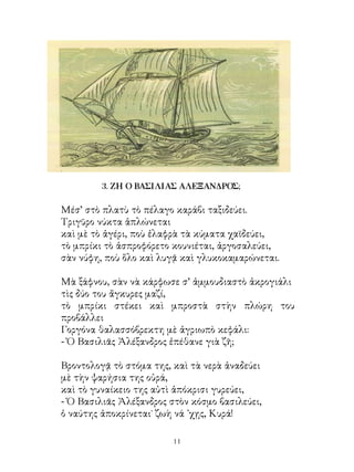 3. ΖΗ Ο ΒΑΣΙΛΙΑΣ ΑΛΕΞΑΝΔΡΟΣ;

Μέσ’ στὸ πλατὺ τὸ πέλαγο καράβι ταξιδεύει.
Τριγῦρο νύκτα ἁπλώνεται
καὶ μὲ τὸ ἀγέρι, ποὺ ἐλαφρὰ τὰ κύματα χαϊδεύει,
τὸ μπρίκι τὸ ἀσπροφόρετο κουνιέται, ἀργοσαλεύει,
σὰν νύφη, ποὺ ὅλο καὶ λυγᾷ καὶ γλυκοκαμαρώνεται.

Μὰ ξάφνου, σὰν νὰ κάρφωσε σ’ ἀμμουδιαστὸ ἀκρογιάλι
τὶς δύο του ἄγκυρες μαζί,
τὸ μπρίκι στέκει καὶ μπροστὰ στὴν πλώρη του
προβάλλει
Γοργόνα θαλασσόβρεκτη μὲ ἀγριωπὸ κεφάλι:
- Ὁ Βασιλιᾶς Ἀλέξανδρος ἐπέθανε γιὰ ζῆ;

Βροντολογᾷ τὸ στόμα της, καὶ τὰ νερὰ ἀναδεύει
μὲ τὴν ψαρήσια της οὐρά,
καὶ τὸ γυναίκειο της αὐτὶ ἀπόκρισι γυρεύει,
- Ὁ Βασιλιᾶς Ἀλέξανδρος στὸν κόσμο βασιλεύει,
ὁ ναύτης ἀποκρίνεται˙ ζωὴ νά ᾽χῃς, Κυρά!

                         11
 