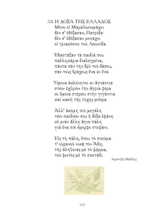 5. Η ΔΟΞΑ ΤΗΣ ΕΛΛΑΔΟΣ
    Μόνο οἱ Μαραθωνομάχοι
    δὲν σ’ ἐδόξασαν, Πατρίδα·
    δὲν σ’ ἐδόξασαν μονάχοι
    οἱ τριακόσιοι τοῦ Λεωνίδα.

   Ἐβαστάξαν τὰ παιδιά σου.
   παλληκάρια διαλεγμένα,
   πάντα σὰν τὴν δρῦ τοῦ δάσου,
   σὰν τοὺς βράχους ἕνα κι ἕνα.

   Ὅμοια ἀκλόνητοι κι ἀγνάντια
   στῶν ἐχθρῶν τὴν ἄγρια φόρα
   κι ὅμοια στέρεοι στὴν γιγάντια
   καὶ κακὴ τῆς τύχης μπόρα.

   Ἀλλ’ ἀκόμη πιὸ μεγάλη
   τῶν παιδιῶν σου ἡ δόξα ἐφάνη
   σὲ μιὰν ἄλλη ἅγια πάλη
   γιὰ ἕνα πιὸ ὄμορφο στεφάνι.

   Εἰς τὴ πάλη, ὅπου τὸ πνεῦμα
   τ’ οὐρανοῦ νικᾷ τὸν Ἅδη,
   τῆς ἀλήθειας μὲ τὸ ψέμμα,
   τοῦ φωτὸς μὲ τὸ σκοτάδι.
                                 Λορέντζος Μαβίλης




               113
 