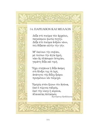 54. ΠΑΡΕΛΘΟΝ ΚΑΙ ΜΕΛΛΟΝ

 Δόξα στὸ πνεῦμα τῶν ἀρχαίων,
 παγκόσμιον φωτὸς πηγήν.
 Δόξα στὸ πνεῦμα ἀνδρῶν νέων,
 ποὺ δόξασαν αὐτὴν τὴν γῆν.

 Μ’ ἐκείνων τὴν σοφίαν,
 μὲ τούτων τὴν ἁγία ὁρμή,
 νέαν ἂς πλάσωμεν ἱστορίαν,
 γεμάτη δόξα καὶ τιμή.

 Ἔχει στεφάνια ἡ δόξα ἀκόμη
 στὸ δένδρο της τὸ ἱερό,
 ἀπάτητοι τῆς δόξης δρόμοι
 προσμένουν νέο τολμηρό.

 Ἐμπρὸς στῶν ἔργων τὸν ἀγῶνα,
 ἐκεῖ ὁ πύρινος παλμός,
 ἐκεῖ τῆς νίκης ἡ κορώνα,
 ἀθανασίας ἀσπασμός.
                  Ἀριστομένης Προβελέγγιος




            114
 