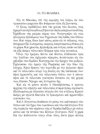 55. ΤΟ ΦΙΛΗΜΑ

   Εἰς τὸ Μανιάκι, ἐπὶ τῆς κορυφῆς τοῦ λόφου, ἐκ τῶν
τριακοσίων μαχητῶν δὲν ἀπέμεινεν οὔτε εἷς ζωντανός.
   Ὁ ἥλιος, προβάλλων ἀπὸ τὰς χιόνας τῶν βουνῶν, τοὺς
ἐχαιρέτισεν ὀρθίους ὅλους. Ἑφώτισε τὰς λευκὰς φουστανέλλας.
Ἐχάϊδευσε τὰς μαύρας κόμας των. Ἀπήστραψεν εἰς τοὺς
φλογεροὺς ὀφθαλμούς των. Ἐχρύσωσε τὰς λαβὰς τῶν ὅπλων
των. Καὶ τώρα, δύων ἐκεῖ κάτω, μέσα εἰς τὸ πέλαγος, τοὺς
ἀποχαιρετίζει λυπημένος, νεκρούς, σκορπισμένους ἐπάνω εἰς
τὸ χῶμα. Καὶ χάνεται, ἀργὰ-ἀργά, καὶ στήνει, ὡσὰν να θέλῃ
νὰ ρίξῃ ἀκόμη τελευταῖον βλέμμα πρὸς τοὺς γενναίους.
   Ὅλην τὴν ἡμέραν, ἄσιτοι καὶ ἄποτοι, ἐπάλαισαν πρὸς
τὴν θύελλαν τῶν ἐχθρικῶν σφαιρῶν, ἀντέστησαν εἰς τὴν
χάλαζαν τῶν βομβῶν. Κατήσχυναν τὴν βροχὴν τῶν μύδρων.
Ἐχλεύασαν τὴν ὁρμὴν τῆς Ρομφαίας καὶ τὴν βίαν τῆς
λόγχης. Ἀφοῦ ἔφαγον τὴν πυρίτιδα μὲ τὴν φούκταν· ἀφοῦ
καὶ τὸ τελευταῖον σπυρί της ἐσώθη εἰς τὰς παλάσκας των·
ἀφοῦ ἐρραγίσθη καὶ τοῦ τελευταίου ὅπλου των ἡ κάννη·
ἀφοῦ καὶ τὸ τελευταῖο γιαταγάνι ἔσπασεν εἰς τὰς χεῖράς
των, ἔπεσαν. Ἄψυχοι ναί, ἡττημένοι ὄχι.
   Καὶ εἰς τὸ μέσον αὐτῶν ὁ Παπαφλέσσας, ὁ πρῶτος
ἀρχίσας τὴν σφαγὴν καὶ τελευταῖος σταματήσας, εὑρίσκετο
ἐξηπλωμένος μὲ πλατεῖαν πληγὴν ἐπὶ τοῦ στήθους. Κρατεῖ
ἀκόμη μὲ σφικτὰ δάκτυλα τὸ θραυσμένον καὶ αρμοστάζον
γιαταγάνι του.
   Καὶ ὁ Αἰγύπτιος ἀναβαίνει ἐν μέσῳ τοῦ καλπασμοῦ τῶν
ἵππων καὶ τοῦ ἤχου τῶν τυμπάνων καὶ τῶν σαλπίγγων. Ἐπὶ
τῆς ὑγρᾶς ἐκ τῶν αἱμάτων γῆς οἱ Ἄραβες βαδίζουν μὲ πολὺν
κόπον καὶ τὰ πέταλα τῶν ἀλόγων γλιστροῦν. Ἀλλ’ ἡ χαρὰ
διὰ τὴν ἀνέλπιστον νίκην εἶναι τόση, ὥστε φέρει αὐτοὺς


                             11
 