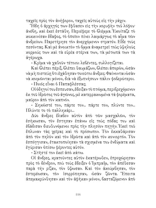 ταχεῖς πρὸς τὸν ἀνήφορον, ταχεῖς αὐτοὺς εἰς τὴν ράχιν.
   Ἤδη ὁ ἀρχηγός των ἔφθασεν εὶς τὴν κορυφὴν τοῦ λόφου·
ἀνέβη, καὶ ἐκεῖ ἐστάθη. Περιέφερε τὸ βλέμμα. Ἐκοίταζε τὸ
κοκκινίσαν ἔδαφος, τὸ ὁποῖον πίνει λαιμάργως τὸ αἷμα τῶν
ἀνδρείων. Παρετήρησε τὸν ἀνερχόμενον στρατόν. Εἶδε τοὺς
πεσόντας. Καὶ μὲ ἀνοικτὸν τὸ ὄμμα ἀναμετρεῖ τοὺς ὑψηλοὺς
κορμούς των καὶ τὰ εὐρέα στέρνα των, τὰ μέτωπά των τὰ
ἀγέρωχα.
   - Κρῖμα νὰ χαθοῦν τέτοιοι λεβέντες, συλλογίζεται.
   Καὶ βλέπει πέριξ, βλέπει θαυμάζων, βλέπει ἀπορῶν, ὡσὰν
νὰ μὴ πιστεύῃ ὅτι ἐχάθησαν τοιοῦτοι ἄνδρες. Φαίνονται ὡσὰν
νὰ κοιμῶνται μόνον, διὰ νὰ ἐξυπνήσουν πάλιν φοβερώτεροι.
   - Ποιός εἶναι ὁ Παπαφλέσσας;
   Οἱ ὁδηγοί του ἔσπευσαν, ἔδειξαν τὸ πτῶμα, περιβρεχόμενον
ἐκ τοῦ ἱδρῶτος τοῦ ἀγῶνος, μὲ κατερρακωμένα τά φορέματα,
μαῦρον ἀπὸ τὸν καπνόν.
   - Σηκῶστέ τον, πάρτε τον... πάρτε τον, πλύντε τον...
Πλύντε το τὸ παλληκάρι...
   Δύο ἄνδρες ἔλαβον αὐτὸν ἀπὸ τῶν μασχαλῶν, τὸν
ἐσήκωσαν, τὸν ἔστησαν ἐπάνω εἰς τοὺς πόδας του καὶ
ἐβάδισαν διευθυνόμενοι πρὸς τὴν πλησίον πηγήν. Ἐκεῖ τοῦ
ἔπλυναν τὰς χεῖρας καὶ τὸ πρόσωπον. Τὸν ἐκκαθάρισαν
ἀπὸ τὸν πηλὸν καὶ τὸν ἱδρῶτα καὶ ἀπὸ τὸν κονιορτόν. Τὸν
ἐσπόγγισαν, ἐτακτοποίησαν τὰ σχισμένα του ἐνδύματα καὶ
ἐγύρισαν ὀπίσω φέροντες αὐτόν.
   - Στῆστέ τον ἐκεῖ ἀπὸ κάτω.
   Οἱ ἄνδρες, κρατοῦντες αὐτὸν ἑκατέρωθεν, ἐπροχώρησαν
πρὸς τὸ δένδρον, ποὺ τοὺς ἔδειξεν ὁ Ἰμπραΐμ, τὸν ἀπέθεσαν
παρὰ τήν ρίζαν, τὸν ὕψωσαν. Καὶ τὸν ἀκούμβησαν, τὸν
ἐστερέωσαν, τὸν ἰσορρόπησαν, ὡσὰν ζῶντα. Ἔπειτα
ἀπεμακρύνθησαν καὶ τὸν ἀφῆκαν μόνον, βασταζόμενον ἀπὸ


                          116
 