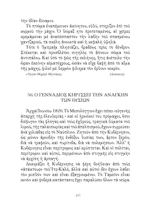 τὴν ἰδίαν δύναμιν.
  Τὸ πτῶμα ἐναπέμεινεν ἀκίνητον, εὐθύ, στηρίζον ἐπὶ τοῦ
κορμοῦ τὴν ράχιν. Ὁ θώραξ ητο προτεταμένος, αἱ χεῖρες
κρεμάμεναι μὲ ἀναπόσπαστον τὴν λαβὴν τοῦ σπασμένου
χαντζαριοῦ, τὰ σκέλη ἀνοικτὰ καὶ ἡ κεφαλὴ ὑψηλά.
  Τότε ὁ ᾽Ιμπραΐμ πλησιάζει, βραδέως πρὸς τὸ δένδρον.
Στέκεται καὶ προσβλέπει σιγηλὸς τὸ ἄπνουν σῶμα τοῦ
ἀντιπάλου. Καὶ ὑπὸ τὸ φῶς τῆς σελήνης, ἥτις ἀνέτειλε τὴν
ὥραν ἐκείνην αἱματόχρους, ὡσὰν νὰ εἶχε βαφῆ ἀπὸ τὸ αἷμα
τῆς μάχης, φιλεῖ μὲ θερμὸν φίλημα τὸν ὄρθιον νεκρόν.
  «῎Εργα» Μιχαὴλ Μητσάκης                      (Διασκευή)




   56. Ο ΓΕΝΝΑΔΙΟΣ ΚΗΡΥΣΣΕΙ ΤΗΝ ΑΝΑΓΚΗΝ
                ΤΩΝ ΘΥΣΙΩΝ

   Ἀρχαὶ Ἰουνίου 86. Τὸ Μεσολόγγιον ἔχει πέσει -εὐγενὴς
ἀπαρχὴ τῆς ἐλευθερίας - καὶ οἱ ἡρωϊκοί του πρόμαχοι, ὅσοι
διέφυγον τὰς φλόγας καὶ τοὺς ἐχθρούς, τραγικὰ θύματα τοῦ
λιμοῦ, τῆς ταλαιπωρίας καὶ τοῦ ἀπελπισμοῦ, ἔχουν συρρεύσει
ἀνὰ χιλιάδας εἰς τὸ Ναύπλιον. Ζητοῦν ἀπὸ τὴν Κυβέρνησιν,
ὡς μόνον ἀμοιβὴν τῆς ἐνδόξου θυσίας των, ἄρτον ξηρόν,
διὰ νὰ τραφοῦν, καὶ πυρίτιδα, διὰ νὰ πολεμήσουν. Ἀλλ’ ἡ
Κυβέρνησις εἶναι περίτρομος καί κρύπτεται. Καὶ οἱ πολῖται,
περίτρομοι καὶ αὐτοί, περιμένουν ἀπὸ στιγμῆς εἰς στιγμὴν
νὰ ἀρχίση ἡ ἁρπαγή.
   Δοκιμάζει ἡ Κυβέρνησις νὰ φέρη βοήθειαν ἀπὸ τοὺς
«ἀτάκτους» τοῦ Ἴτς-Καλέ, ἀλλὰ καὶ αὐτοὶ δὲν ἔχουν λάβει
τὸν μισθόν των καὶ εἶναι ἐξαγριωμένοι. Τὸ Ταμεῖον εἶναι
κενὸν καὶ φοβερὰ κατάστασις ἔχει παραλύσει ὅλων τὰ νεῦρα.


                             11
 
