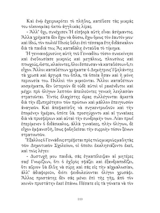 Καὶ ἐνῷ ἐχειροκρότει τὸ πλῆθος, κατέθεσε τὰς μικράς
του οἰκονομίας: ὀκτὼ ἀγγλικὰς λίρας.
   - Ἀλλ’ ὄχι, συνέχισεν. Ἡ εἰσφορὰ αὐτὴ εἶναι ἀσήμαντος.
Ἄλλα χρήματα δὲν ἔχω νὰ δώσω, ἔχω ὅμως τὸν ἑαυτόν μου·
καὶ ἰδού, τὸν πωλῶ! Ποιός θέλει ἐπὶ τέσσαρα ἔτη διδάσκαλον
διὰ τὰ παιδιά του; Ἄς καταβάλῃ ἐνταῦθα τὸ τίμημα.
   Ἡ γενναιοφροσύνη αὐτὴ τοῦ Γενναδίου τόσον συνεκίνησε
καὶ ἐνεθουσίασε μικροὺς καὶ μεγάλους, πλουσίους καὶ
πτωχούς, ὥστε, κλαίοντες, ὅλοι ἔσπευσαν νὰ καταθέσουν ὅ,τι
εἶχον. Ἄλλοι καταθέτουν χρήματα· ὁ Δημήτριος Ὑψηλάντης
τὰ χρυσᾶ καὶ ἀργυρᾶ του ὅπλα, τὰ ὁποῖα ἦσαν καὶ ἡ μόνη
περιουσία του. Πολλοὶ τὸν μιμοῦνται. Ἄλλοι καταθέτουν
κοσμήματα, δὲν ὑστεροῦν δὲ οὐδὲ αὐτοὶ οἱ ρακένδυτοι καὶ
μέχρι πρὸ ὀλίγων λεπτῶν ἀπειλοῦντες γενικὴ λεηλασίαν
στρατιῶται. ᾽Εντὸς ἐλαχίστης ὥρας συλλέγονται ἀρκετὰ
διὰ τὴν ἐξυπηρέτησιν τῶν πρώτων καὶ μᾶλλον ἐπειγουσῶν
ἀναγκῶν. Καὶ ἀπεφασίσθη νὰ συγκεντρωθοῦν καὶ τὴν
ἑπομένην ἡμέραν, ὁπότε θὰ. προσηύχοντο καὶ αἱ γυναῖκες
διὰ νὰ προσφέρουν καὶ αὐταὶ τὴν συνδρομήν των. Λίαν πρωΐ
ἐπερίμενεν ὁ διδάσκαλος, ἀλλὰ γυναῖκες, πλὴν ὀλίγων, δὲ
εἶχον ἐμφανισθῆ, ἴσως φοβηθεῖσαι τὴν συρροὴν τόσον ξένων
στρατιωτῶν.
   Ἔξαλλος ὁ Γεννάδιος στρέφεται πρὸς τοὺς μικροὺς μαθητὰς
τῶν Δημοτικῶν Σχολείων, οἱ ὁποῖοι ἐκκλησιάζοντο ἐκεῖ,
καὶ τοὺς λέγει:
   - Δυστυχῆ μου παιδιά, σᾶς ἐγκατέλειψαν αἱ μητέρες
σας! Γνωρίζουν, ὅτι ὁ ἐχθρὸς σφάζει καὶ ἐξανδραποδίζει,
ὅτι αὔριον θὰ ἔλθῃ νὰ σύρῃ καὶ σᾶς εἰς τὴν αἰχμαλωσίαν,
ἀλλ’ ἀδιαφοροῦν, διότι φειδωλεύονται ὀλίγον χρυσάφι.
Ἄλλος προστάτης δὲν σᾶς μένει ἐπὶ τῆς γῆς, ἀπὸ τὸν
κοινὸν προστάτην ἐκεῖ ἐπάνω. Πέσατε εἰς τὰ γόνατα νὰ τὸν


                             119
 