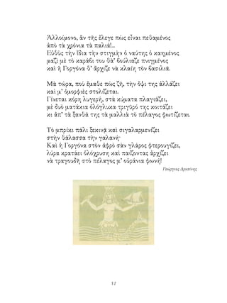 Ἀλλοίμονο, ἂν τῆς ἔλεγε πὼς εἶναι πεθαμένος
ἀπὸ τὰ χρόνια τὰ παλιά!...
Εὐθὺς τὴν ἴδια τὴν στιγμὴν ὁ ναύτης ὁ καημένος
μαζὶ μὲ τὸ καράβι του θὰ’ βούλιαζε πνιγμένος
καὶ ἡ Γοργόνα θ’ ἄρχιζε νὰ κλαίη τὸν βασιλιᾶ.

Μὰ τώρα, ποὺ ἔμαθε πὼς ζῆ, τὴν ὄψι της ἀλλάζει
καὶ μ’ ὀμορφιὲς στολίζεται.
Γίνεται κόρη λυγερή, στὰ κύματα πλαγιάζει,
μὲ δυὸ ματάκια ὁλόγλυκα τριγῦρό της κοιτάζει
κι ἀπ’ τὰ ξανθά της τὰ μαλλιὰ τὸ πέλαγος φωτίζεται.

Τὸ μπρίκι πάλι ξεκινᾷ καὶ σιγαλαρμενίζει
στὴν θάλασσα τὴν γαλανή·
Καὶ ἡ Γοργόνα στὸν ἀφρὸ σὰν γλάρος φτερουγίζει,
λύρα κρατάει ὁλόχρυση καὶ παίζοντας ἀρχίζει
νὰ τραγουδῆ στὸ πέλαγος μ’ οὐράνια φωνή!
                                         Γεώργιος Δροσίνης




                      12
 