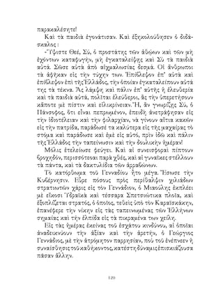 παρακαλέσητε!
   Καὶ τὰ παιδιὰ ἐγονάτισαν. Καὶ ἐξηκολούθησεν ὁ διδά-
σκαλος :
   - Ὕψιστε Θεέ, Σύ, ὁ προστάτης τῶν ἀθῴων καὶ τῶν μὴ
ἐχόντων καταφυγήν, μὴ ἐγκαταλείψῃς καὶ Σὺ τὰ παιδιὰ
αὐτά. Σῶσε αὐτὰ ἀπὸ αἰχμαλωσίας δεσμά. Οἱ ἄνθρωποι
τὰ ἀφῆκαν εἰς τὴν τύχην των. Ἐπίβλεψον ἐπ’ αὐτὰ καὶ
ἐπίβλεψον ἐπὶ τῆς Ἑλλάδος, τὴν ὁποίαν ἐγκαταλείπουν αὐτά
της τὰ τέκνα. Ἄς λάμψη καὶ πάλιν ἐπ’ αὐτῆς ἡ ἐλευθερία
καὶ τὰ παιδιὰ αὐτά, πολῖται ἐλεύθεροι, ἂς τὴν ὑπερετήσουν
κἄποτε μὲ πίστιν καὶ εἰλικρίνειαν. Ἤ, ἂν γνωρίζῃς Σύ, ὁ
Πάνσοφος, ὅτι εἶναι πεπρωμένον, ἐπειδὴ ἀνετράφησαν εἰς
τὴν ἰδιοτέλειαν καὶ τὴν φιλαρχίαν, νὰ γίνουν αἴτια κακῶν
εἰς τὴν πατρίδα, παράδωσέ τα καλύτερα εἰς τῆς μαχαίρας τὸ
στόμα καὶ παράδωσε καὶ ἐμὲ εἰς αὐτό, πρὶν ἰδῶ καὶ πάλιν
τῆς Ἑλλάδος τὴν ταπείνωσιν καὶ τὴν δουλικὴν ἡμέραν!
   Μόλις ἐτελείωσε φεύγει. Καὶ αἱ συνεισφοραὶ πίπτουν
βροχηδόν, περισσότεοαι παρὰ χθές, καὶ αἱ γυναῖκες στέλλουν
τὰ πάντα, καὶ τὰ δακτυλίδια τῶν ἀρραβώνων.
   Τὸ κατόρθωμα τοῦ Γενναδίου ἦτο μέγα. Ἔσωσε τὴν
Κυβέρνησιν. Εὗρε πόσους πρὸς περίθαλψιν χιλιάδων
στρατιωτῶν χάρις εἰς τὸν Γεννάδιον, ὁ Μιαούλης ἐκπλέει
μὲ εἴκοσι Ὑδραϊκὰ καὶ τέσσαρα Σπετσιώτικα πλοῖα, καὶ
ἐξοπλίζεται στρατός, ὁ ὁποῖος, τεθεὶς ὑπὸ τὸν Καραϊσκάκην,
ἐπανέφερε τὴν νίκην εἰς τὰς ταπεινωμένας τῶν Ἑλλήνων
σημαίας καὶ τήν ἐλπίδα εἰς τὰ πικραμένα των χείλη.
   Εἰς τὰς ἠμέρας ἐκείνας τοῦ ἐσχάτου κινδύνου, αἱ ὁποῖαι
ἀναδεικνύουν τὴν ἀξίαν καὶ τὴν ἀρετήν, ὁ Γεώργιος
Γεννάδιος, μὲ τὴν ἀτρόμητον παρρησίαν, ποὺ τοῦ ἐνέπνεεν ἡ
συναίσθησις τοῦ καθήκοντος, κατέστη δύναμις ἐπισκιάζουσα
πᾶσαν ἄλλην.


                          120
 