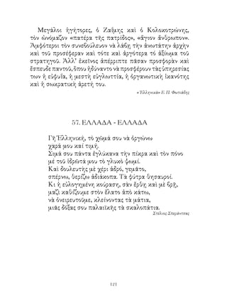 Μεγάλοι ἡγήτορες, ὁ Ζαΐμης καὶ ὁ Κολοκοτρώνης,
τὸν ὠνόμαζον «πατέρα τῆς πατρίδος», «ἅγιον ἄνθρωπον».
Ἀμφότεροι τὸν συνεβούλευον νὰ λάβῃ τὴν ἀνωτάτην ἀρχὴν
καὶ τοῦ προσέφεραν καὶ τότε καὶ ἀργότερα τό ἀξίωμα τοῦ
στρατηγοῦ. Ἀλλ’ ἐκεῖνος ἀπέρριπτε πᾶσαν προσφορὰν καὶ
ἔσπευδε παντοῦ, ὅπου ἠδύναντο νὰ προσφέρουν τὰς ὑπηρεσίας
των ἡ εὐφυΐα, ἡ μεστὴ εὐγλωττία, ἡ ὀργανωτικὴ ἱκανότης
καὶ ἡ σωκρατικὴ ἀρετή του.
                                      « Ἑλληνικὰ» Ε. Π. Φωτιάδης




              57. ΕΛΛΑΔΑ - ΕΛΛΑΔΑ

      Γῆ Ἑλληνική, τὸ χῶμά σου νὰ ὀργώνω
      χαρά μου καί τιμή.
      Σιμά σου πάντα ἐγλύκανα τὴν πίκρα καὶ τὸν πόνο
      μέ τοῦ ἱδρῶτά μου τὸ γλυκὸ ψωμί.
      Καὶ δουλευτὴς μὲ χέρι ἁδρό, γεμᾶτο,
      σπέρνω, θερίζω ἀδιάκοπα. Τὰ φύτρα θησαυροί.
      Κι ἡ εὐλογημένη κούραση, σὰν ἔρθῃ καὶ μὲ βρῇ,
      μαζὶ καθίζουμε στὸν ἔλατο ἀπὸ κάτω,
      νὰ ὀνειρευτοῦμε, κλείνοντας τὰ μάτια,
      μιᾶς δόξας σου παλαιϊκῆς τὰ σκαλοπάτια.
                                             Στέλιος Σπεράντσας




                            121
 