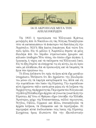 58. Η ΑΚΡΟΠΟΛΙΣ ΜΕΤΑ ΤΗΝ
                 ΑΠΕΛΕΥΘΕΡΩΣΙΝ

   Τῷ 85 ἡ πρωτεύουσα τοῦ Ἑλληνικοῦ Κράτους
μετεφέρθη ἀπὸ τὸ Ναύπλιον εἰς τὰς Ἀθήνας. Ἐσκέφθησαν
τότε νὰ κατασκευάσουν τὸ ἀνάκτορον τοῦ βασιλέως εἰς τὴν
Ἀκρόπολιν. Ἀλλ’ἡ ἰδέα ἐκείνη ἐναυάγησε. Καὶ τοῦτο ἦτο
πολὺ ὀρθόν. Εἰς τὸ μέλλον ἡ Ἀκρόπολις ἔπρεπε νὰ μένῃ
ἐλευθέρα ἀπὸ τὸν θόρυβον στρατιωτικῶν φρουρῶν καὶ
αὐλικῶν ὑποδοχῶν. Ἦτο τόπος, τὸν ὁποῖον εἶχεν ἁγιάσει ἡ
θρησκεία, ἡ τέχνη καὶ τὰ παθήματα τοῦ Ἑλληνικοῦ λαοῦ.
Εἰς τὸ ἑξῆς ἔπρεπε νὰ εἰσέρχεταί τις εἰς αὐτήν, ὡς εἰς ἱερὸν
ναόν, μὲ εὐλάβειαν, διὰ νὰ προσκυνήσῃ καὶ νὰ θαυμάσῃ τὰ
ἔργα τῶν προγόνων του.
   Τὸ ἔθνος ᾐσθάνετο ὅτι πρὸς τὰ ἔργα αὐτὰ εἶχε μεγάλην
ὑποχρέωσιν. Ἠσθάνετο ὅτι δὲν ἐχρεώστει τὴν ἐλευθερίαν
του μόνον εἰς τὰ λαμπρὰ κατορθώματά του, ἀλλὰ καὶ εἰς
τὴν συμπάθειαν τῶν λαῶν τῆς Εὐρώπης. Τὴν συμπάθειαν
αὐτὴ ἐχρεώστει πάλιν κατὰ μέγα μέρος εἰς τὰ λείψανα τῆς
Ἀρχαιότητος, τὰς ἀρχαιότητας. Τὰ μνημεῖα τῶν Ἀθηνῶν καὶ
τῆς ἄλλης Ἑλλάδος εἶχον ἀρχίσει νὰ γίνωνται γνωστὰ εἰς τὴν
Εὐρώπην, ἀφ’ ὅτου οἱ Φράγκοι εἶχον ὑποτάξει τὴν Ἑλλάδα.
Ἀργότερον, μέχρι τῆς Ἐπαναστάσεως, πολλοὶ περιηγηταί,
Ἄγγλοι, Γάλλοι, Γερμανοὶ καὶ ἄλλοι, ἐπεσκέφθησαν τὰ
ἀρχαῖα λείψανα, τὰ ἐθαύμασαν καὶ τὰ περιέγραψαν. Αἱ
περιγραφαὶ αὐταὶ ἐνεθουσίασαν τοὺς λαοὺς τῆς Εὐρώπης.
Συγχρόνως ὅμως ἐλυποῦντο διὰ τήν ἐξευτελιστικὴν

                           122
 