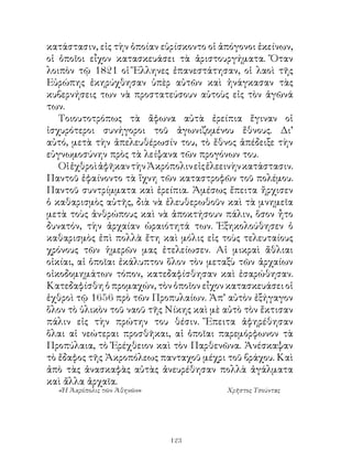 κατάστασιν, εἰς τὴν ὁποίαν εὑρίσκοντο οἱ ἀπόγονοι ἐκείνων,
οἱ ὁποῖοι εἶχον κατασκευάσει τὰ ἀριστουργήματα. Ὅταν
λοιπὸν τῷ 8 οἱ Ἕλληνες ἐπανεστάτησαν, οἱ λαοὶ τῆς
Εὐρώπης ἐκηρύχθησαν ὑπὲρ αὐτῶν καὶ ἠνάγκασαν τὰς
κυβερνήσεις των νὰ προστατεύσουν αὐτοὺς εἰς τὸν ἀγῶνά
των.
   Τοιουτοτρόπως τὰ ἄφωνα αὐτὰ ἐρείπια ἔγιναν οἱ
ἰσχυρότεροι συνήγοροι τοῦ ἀγωνιζομένου ἔθνους. Δι’
αὐτό, μετὰ τὴν ἀπελευθέρωσίν του, τὸ ἔθνος ἀπέδειξε τὴν
εὐγνωμοσύνην πρὸς τὰ λείψανα τῶν προγόνων του.
   Οἱ ἐχθροὶ ἀφῆκαν τὴν Ἀκρόπολιν εἰς ἐλεεινὴν κατάστασιν.
Παντοῦ ἐφαίνοντο τὰ ἴχνη τῶν καταστροφῶν τοῦ πολέμου.
Παντοῦ συντρίμματα καὶ ἐρείπια. Ἀμέσως ἔπειτα ἤρχισεν
ὁ καθαρισμὸς αὐτῆς, διὰ νὰ ἐλευθερωθοῦν καὶ τὰ μνημεῖα
μετὰ τοὺς ἀνθρώπους καὶ νὰ ἀποκτήσουν πάλιν, ὅσον ἦτο
δυνατόν, τὴν ἀρχαίαν ὡραιότητά των. Ἐξηκολούθησεν ὁ
καθαρισμὸς ἐπὶ πολλὰ ἔτη καὶ μόλις εἰς τοὺς τελευταίους
χρόνους τῶν ἡμερῶν μας ἐτελείωσεν. Αἱ μικραὶ ἄθλιαι
οἰκίαι, αἱ ὁποῖαι ἐκάλυπτον ὅλον τὸν μεταξὺ τῶν ἀρχαίων
οἰκοδομημάτων τόπον, κατεδαφίσθησαν καὶ ἐσαρώθησαν.
Κατεδαφίσθη ὁ προμαχών, τὸν ὁποῖον εἶχον κατασκευάσει οἱ
ἐχθροὶ τῷ 656 πρὸ τῶν Προπυλαίων. Ἀπ’ αὐτὸν ἐξήγαγον
ὅλον τὸ ὑλικὸν τοῦ ναοῦ τῆς Νίκης καὶ μὲ αὐτὸ τὸν ἔκτισαν
πάλιν εἰς τὴν πρώτην του θέσιν. Ἔπειτα ἀφηρέθησαν
ὅλαι αἱ νεώτεραι προσθῆκαι, αἱ ὁποῖαι παρεμόρφωνον τὰ
Προπύλαια, τὸ Ἐρέχθειον καὶ τὸν Παρθενῶνα. Ἀνέσκαψαν
τὸ ἔδαφος τῆς Ἀκροπόλεως πανταχοῦ μέχρι τοῦ βράχου. Καὶ
ἀπὸ τὰς ἀνασκαφὰς αὐτὰς ἀνευρέθησαν πολλὰ ἀγάλματα
καὶ ἄλλα ἀρχαῖα.
  «Ἡ Ἀκρόπολις τῶν Ἀθηνῶν»                Χρῆστος Τσούντας




                             123
 