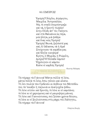 60. ΕΜΠΡΟΣ!

               Ἐμπρός! Ὁλόρθοι, ἀτρόμητοι,
               Μαυρίλα. Ἀστροπελέκι.
               Νά, τὸ σπαθὶ ἐγοργόστραψε
               καὶ νά, ἡ βροντὴ τουφέκι!
               Στὴν Πίνδο ἀπ’ τὸν Ταΰγετο
               καί στὰ Βαλκάνια ὡς πέρα,
               μιὰ φλόγα, μιὰ φοβέρα
               καὶ ἕνας νοῦς. Ἐμπρός!
               Ἐμπρός! Βουνά, ψηλῶστέ μας
               καί, ὦ θάλασσα, νὰ ἡ ὥρα!
               Στοίχτιωσε τὰ καράβια μας
               καὶ βόηθα νικηφόρα!
               Κρήτη, ὁ Μωριᾶς, ἡ Ρούμελη,
               ἐμπρός! Ἡ Ἑλλάδα λάμπει!
               Ἠχολογοῦν οἱ κάμποι
               Καῖνε οἱ καρδιές. Ἐμπρός!
                                         Κωστῆς Παλαμᾶς




Τά πήραμε τὰ Γιάννινα! Μάτια πολλὰ τὸ λένε,
μάτια πολλὰ τὸ λένε, ὅπου γελοῦν καὶ κλαῖνε.
Τὸ λὲν πουλιὰ τῶν Γρεβενῶν κι ἀηδόνια τοῦ Μετσόβου
ποὺ τά ᾽σκιαζεν ἡ παγωνιὰ κι ἀνατριχίλα φόβου.
Τὸ λένε κτύποι καὶ βροντές, τὸ λένε κι οἱ καμπάνες.
τὸ λένε κι οἱ χαρούμενες καὶ οἱ μαυροφόρες μάννες.
Τὸ λένε καὶ Γιαννιώτισσες, ποὺ ζοῦσαν χρόνια βόγγου,
τὸ λένε κι οἱ Σουλιώτισσες στὶς ράχες τοῦ Ζαλόγγου,.
Τὰ πήραμε τὰ Γιάννινα!

                                          Γεώργιος Σουρῆς


                      126
 