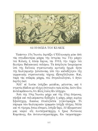 6. Η ΘΥΣΙΑ ΤΟΥ ΚΙΛΚΙΣ

   Ἑκάστην η Ἰουνίου ἑορτάζει ὁ Ἑλληνισμὸς μίαν ἀπὸ
τὰς σπουδαιοτέρας μάχας τῆς ἱστορίας του: Τὴν μάχην
τοῦ Κιλκίς, ἡ ὁποίᾳ ἔκρινε, τῷ 9, τὴν τύχην τοῦ
δευτέρου Βαλκανικοῦ πολέμου. Τὰ ἀπόρθητα θεωρούμενα
ὑπὸ τῆς διεθνοῦς στρατιωτικῆς κριτικῆς ὀχυρὰ -ἔργα
τῆς βουλγαρικῆς- φιλοπονίας, ὑπὸ τὴν καθοδήγησιν τῆς
γερμανικῆς στρατιωτικῆς τέχνης ἐξεπορθήθησαν. Καί,
παρὰ τὰς σοβαρὰς μάχας, ποὺ ἐπηκολούθησαν, ὁ ἀγὼν
ἐκρίθη ἐκεῖ.
   Ἀλλ’ αἱ θυσίαι ὑπῆρξαν μεγάλαι, μέγισται, καὶ ὁ
στρατὸς ἐβάδισε μὲ πλήρη ἐπίγνωσιν πρὸς αὐτὰς. Διότι ὅλοι
ἀντελαμβάνοντο, ὅτι ἄλλη λύσις δὲν ὑπῆρχεν.
   Ἀπὸ τῆς 9ης Ἰουνίου μέχρι καὶ τῆς ης ἐπίμονος,
σφοδρὰ καὶ πολυαίμακτος διεξήχθη ἡ μάχη, μάχη κυρίως
ξιφολόγχης, δικαίως ἐπικληθεῖσα γιγαντομαχία. Τὸ
σάρωμα τῶν βουλγαρικῶν γραμμῶν ὑπῆρξε πλῆρες. Ἀλλὰ
καὶ τὸ τίμημα, ὅπως εἴπομεν, ὑπῆρξε βαρύ.  ἀξιωματικοί
μας νεκροί -εἷς συνταγματάρχης, ὁ ἥρως Ἀντώνιος
Καμπάνης, δύο ἀντισυνταγματάρχαι, δύο ταγματάρχαι-

                            12
 
