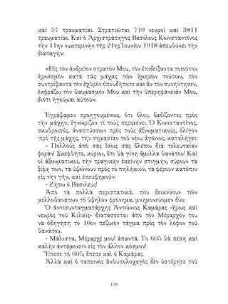 καὶ 57 τραυματίαι. Στρατιῶται 749 νεκροὶ καὶ 8
τραυματίαι. Καὶ ὁ Ἀρχιστράτηγος Βασιλεὺς Κωνσταντῖνος
τὴν ην νυκτερινὴν τῆς ης Ἰουνίου 98 ἀπευθύνει τὴν
διαταγήν:

   «Εἰς τὸν ἀνδρεῖον στρατόν Μου, τὸν ἐπιδείξαντα τοιοῦτον
ἡρωϊσμὸν κατὰ τὰς μάχας τῶν ἡμερῶν τούτων, τὸν
συντρίψαντα τὸν ἐχθρὸν ὁπουδήποτε καὶ ἂν τὸν συνήντησεν,
ἐκφράζω τὸν θαυμασμόν Μου καὶ τὴν ὑπερηφάνειάν Μου,
διότι ἡγοῦμαι αὐτοῦ».

   Ἐγράψαμεν προηγουμένως, ὅτι ὅλοι, βαδίζοντες πρὸς
τὴν μάχην, ἐγνώριζον τί τοὺς περιμένει. Ὁ Κωνσταντῖνος,
σκυθρωπός, ἀναπτύσσων πρὸς τοὺς ἀξιωματικούς, ὀλίγον
·πρὸ τῆς μάχης, τὴν σημασίαν τοῦ νέου ἀγῶνος, καταλήγει:
   - Πολλοὺς ἀπὸ σᾶς ἴσως σᾶς βλέπω διὰ τελευταίαν
φοράν! Σκεφθῆτε, κύριοι, ὅτι θὰ γίνη ἅμιλλα θανάτου! Καὶ
οἱ ἀξιωματικοί, τὴν τραγικὴν ἐκείνην στιγμήν, σύρουν τὰ
ξίφη των, τὰ ὑψώνουν πρὸς τὸ πηλήκιον, τὰ φέρουν κατόπιν
εἰς τὴν γῆν, καὶ ἐπευφημοῦν:
   - Ζήτω ὁ Βασιλεύς!
   Ἀπὸ τὰ πολλὰ περιστατικά, ποὺ δεικνύουν τῶν
μελλοθανάτων τὸ ὑψηλὸν φρόνημα, μνημονεύομεν δύο:
   Ὁ ἀντισυνταγματάρχης Ἀντώνιος Καμάρας -ἥρως καὶ
νεκρὸς τοῦ Κιλκὶς- διατάσσεται ἀπὸ τὸν Μέραρχόν του
νὰ ὁδηγήση τὸ 6ον πεζικὸν τάγμα πρὸς τὸν λόφον τοῦ
θανάτου.
   - Μάλιστα, Μέραρχέ μου! ἀπαντᾶ. Το 605 θὰ πέση καὶ
καλὴν ἀντάμωσιν εἰς τὸν ἄλλον κόσμον!
   Ἔπεσε τὸ 605, ἔπεσε καὶ ὁ Καμάρας.
   Ἀλλὰ καὶ ὁ ταπεινὸς ἀνθυπολοχαγὸς δὲν ὑστέρησε τοῦ


                          12
 