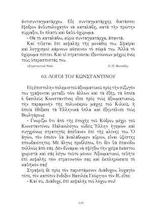 ἀντισυνταγματάρχου. Εἷς συνταγματάρχης διατάσσει
ἔφεδρον ἀνθυπολοχαγὸν νὰ καταλάβῃ, κατὰ τὴν πρώτην
σύρραξιν, ἓν πλατὺ καὶ βαθὺ ὀχύρωμα.
   - Θὰ τὸ καταλάβω, κύριε συνταγματάρχα, ἀπαντᾷ.
   Καὶ τίθεται ἐπὶ κεφαλῆς τῆς μονάδος του. Σφαῖραι
καὶ λογχισμοὶ κάμνουν κόσκινον τὸ σῶμά του. Ἀλλὰ τὸ
ὀχύρωμα πίπτει. Καὶ οἱ στρατιῶται ἐξοντώνουν μέχρις ἑνὸς
τοὺς ὑπερασπιστάς του.
  «Στρατιωτικὰ Νέα»                       Ε. Π. Φωτιάδης


           6. ΛΟΓΟΙ ΤΟΥ ΚΩΝΣΤΑΝΤΙΝΟΥ

   Εἰς ἐπιστολὴν πολεμιστοῦ ἀξιωματικοῦ πρὸς τὴν σύζυγόν
του γράφονται μεταξὺ τῶν ἄλλων καὶ τὰ ἑξῆς, τὰ ὁποῖα
ὁ βασιλεὺς Κωνσταντῖνος εἶπε πρὸς τοὺς ἀξιωματικούς,
τὴν παραμονὴν τῆς πολυνέκρου μάχης τοῦ Κιλκίς, ἡ
ὁποία ἐδόξασε τὰ Ἑλληνικὰ ὅπλα καὶ ἐξηυτέλισε τοὺς
Βουλγάρους:
   - Γνωρίζω ὅτι ἀπὸ τῆς ἐποχῆς τοῦ Κόδρου μέχρι τοῦ
Κωνσταντίνου Παλαιολόγου οὐδεὶς Ἕλλην ἡγεμὼν καὶ
συγχρόνως στρατηγὸς ἀπέθανεν ἐπὶ τῆς κλίνης του. Ὁ
ἀγών, τὸν ὁποῖον θὰ ἀναλάβωμεν αὔριον, εἶναι ὑψίστης
σπουδαιότητος. Μὲ ἄλγος προβλέπω, ὅτι δὲν θὰ ἐπανίδω
πολλοὺς ἀπὸ σᾶς. Δὲν δύναμαι νὰ σφίγξω τὴν χεῖρα ἑκάστου
χωριστὰ καὶ σᾶς λέγω τοῦτο μόνον: Ἀξιωματικοί, τεθῆτε
ἐπὶ κεφαλῆς τῶν στρατιωτῶν σας καὶ ἐκπληρώσατε τὸ
καθῆκόν σας!
   Στραφείς δὲ πρὸς τὸν παριστάμενον Διάδοχον, λοχαγὸν
τότε, τὸν κατόπιν ἔνδοξον Βασιλέα Γεώργιον τὸν Β΄, εἶπε:
   - Καί σύ, Διάδοχε, ἐπὶ κεφαλῆς τοῦ λόχου σου!



                            129
 