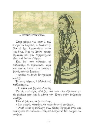 4. Η ΣΟΥΛΙΩΤΟΠΟΥΛΑ

   Στῆς μάχης τὸν καπνό, ποὺ
πνίγει τὸ λαγκάδι, ὁ Σουλιώτης
ὅλα τὰ ἔχει λησμονήσει, πεῖνα
καὶ δίψα. Καὶ τὸ Σούλι πέφτει
ξέμακρα, καὶ σὰν λησμονημένο
εἶναι καὶ ἐκεῖνο τ’ ἄχαρο.
   Καὶ ἐκεῖ ποὺ πολεμάει τὸ
παλληκάρι τὸ ἀγλύκαντο, μέρα
καὶ νύκτα, ἀκούει μιὰ γνώριμη
φωνή, ποὺ τὸν ξυπνάει:
   - Λοιπὸν τὸ Σούλι δὲν χάθηκε
καὶ ζῇ.
   Ἦταν ἡ Λάμπη, ἡ ἀδελφὴ τοῦ
παλληκαριοῦ.
   - Τί καλὰ μοῦ φέρνεις, Λάμπη;
   Ζεστὴ κουλούρα, ἀδελφέ, ποὺ σοῦ τὴν ἐζύμωσα μὲ
τὰ χεράκια μου καὶ ἡ μάννα τὴν ἔψησε στὴν ἀνθρακιὰ
μονάχη.
   Ἐλα νὰ φᾷς καὶ νὰ ξαποστάσῃς.
   - Δὲν μπορῶ, καημένη, νὰ παρατήσω τὸ τουφέκιν!...
   - Αὐτὸ εἶναι ἡ συλλογή σου, Νάση; Ἔρχομαι ἐγὼ καὶ
σοῦ κρατῶ τὸν τόπο σου... Νά, σοῦ ἔστρωσα!, Καὶ δός μου τὸ
τουφέκι.

                             13
 