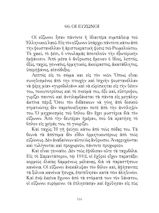 66. ΟΙ ΕΥΖΩΝΟΙ

   Οἱ εὔζωνοι ἦσαν πάντοτε ἡ ἰδιαιτέρα συμπάθειᾳ τοῦ
Ἑλληνικοῦ λαοῦ. Εἰς τὸν εὔζωνον ὑπάρχει πάντοτε κάτω ἀπὸ
τὴν φουστανέλλαν ἡ ἀριστοκρατικὴ φύσις τοῦ Ρουμελιώτου.
Τὸ χακί, τὸ φέσι, ὁ ντουλαμᾶς ἀποτελοῦν τὴν ἐξωτερικὴν
ἐμφάνισιν. Ἀπὸ μέσα ὁ ἄνθρωπος ἔμεινεν ὁ ἴδιος, λεπτός,
ὀξύς, ταχύς, γενναῖος, ὁρμητικός, ἀκούραστος, ἀκατάβλητος,
ὑπερήφανος, αἰσιόδοξος.
   Λεπτός εἰς το σῶμα και εἰς τόν νοῦν. Ὅπως εἶναι
συνηθισμένος ἀπὸ την πτωχὴν καὶ ἰσχνὴν φουστανέλλαν
νὰ φέρῃ μίαν «γυροβολιάν» καὶ νὰ εὑρίσκηται εἰς τὴν θέσιν
του, τοιουτοτρόπως καὶ τὸ πνεῦμά του, ὀξὺ καί, εὔστροφον,
γυρίζει παντοῦ καὶ ἀντιλαμβάνεται τὰ πάντα εἰς μεγάλην
ἀκτῖνα πέριξ. Ὅσοι τὸν διδάσκουν νὰ γίνῃ ἀπὸ βοσκοῦ
στρατιώτης δὲν παρεπονέθησαν ποτὲ ἀπὸ τὴν ἀντίληψίν
του. Ὁ μηχανισμὸς τοῦ ὅπλου δὲν ἔχει μυστήρια διὰ τὸν
εὔζωνον. Ἀπὸ τὴν δευτέραν ἡμέραν, ποὺ θὰ κρατήσῃ τὸ
ὅπλον εἰς χεῖράς του, τὸ γνωρίζει.
   Καὶ ταχύς. Ἡ γῆ φεύγει κάτω ἀπὸ τοὺς πόδας του. Τὰ
βουνὰ τὰ ἀπότομα δὲν εἶδον ὁρμητικωτέρους ἀπὸ τοὺς
εὐζώνους. Δὲν ἀναβαίνουν αὐτοί ὡς ἄνθρωποι. Ἀναρριχῶνται
καὶ τυλίγονται καὶ προχωροῦν, πάντοτε προχωροῦν.
   Καὶ εἶναι γενναῖοι. Δὲν τοὺς ἐφόβισαν οὔτε τὰ ταχυβόλα.
Εἰς τὸ Σαραντάπορον, τῷ 9, οἱ ἐχθροὶ εἶχον παρατάξει
κορμοὺς ἐλαίας βαμμένους μέλανας, διὰ νὰ παραστῆσουν
κανόνια. Οἱ εὔζωνοι ἀνεκάλυψαν τὸν δόλον καί, ἀφήσαντες
τὰ ξύλινα κανόνια ἥσυχα, ἐπετέθησαν κατὰ τῶν ἀληθινῶν.
Καὶ ἐνῷ ἐκεῖνα ἔχυνον ἀπὸ τὰ στόματά των τὸν θάνατον,
οἱ εὔζωνοι συρόμενοι τὰ ἐπλησίασᾳν καὶ ἐχύθησαν εἰς πὺς


                          134
 