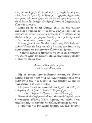 κουραμάναν ἢ χωρὶς αὐτήν, μὲ νερὸν τῆς πηγῆς ἤ καὶ χωρὶς
αὐτό, ὑπὸ τὸν ἥλιον ἢ τὴν βροχήν, προχωροῦν, ἀγρυπνοῦν,
φρουροῦν, πολεμοῦν, χωρὶς εἰς τὰ στεγνὰ χαρακτηριστικά,
εἰς τὰ ὁποῖα δὲν ὑπάρχει οὔτε ἴχνος λίπους, νὰ ζωγραφηθῇ ἡ
ἐλαχίστη κόπωσις.
   Μέσα εἰς τὸ σκότος βλέπουν ὅπως καὶ τὴν ἡμέραν·
καὶ ποτὲ ὁ στρατὸς δὲν εἶναι τόσον ἥσυχος, ὅσον ὅταν αἱ
προφυλακαί του εἶναι εὔζωνοι ἔστω καὶ ἂν οἱ εὔζωνοι αὐτοί
ἐβάδισαν ὅλην τὴν ἡμέραν, ἐπολέμησαν τὴν ἑσπέραν καί
πρόκειται νὰ πολεμήσουν πάλιν τὸ πρωί.
   Ἡ ὑπερηφάνειά των δὲν εἶναι παράλογος. Τοὺς ἠγάπησε
πολὺ ὁ Ἑλληνικὸς λαὸς καὶ αὐτὴ ἡ προτίμησις ἔδωκεν εἰς
αὐτοὺς πτερά. Μὲ περιφρόνησιν βλέπουν τὸν ἐχθρόν.
   Ὑπάρχουν εὐζωνικὰ τραγούδια, τὰ ὁποῖα χαρακτηρίζουν
τὴν ὑπερηφάνειαν τοῦ εὐζώνου. Μὲ δύο στίχους ἐζωγράφησαν
οἱ ἴδιοι τήν εἰκόνα των:

                 Φουστανέλλα, φοῦντα, φέσι
                  καὶ δακτυλιδένια μέση.

  Εἰς τὰ σύνορα, ὅσον ἐφύλασσον σκοποί, εἰς ὀλίγων
μέτρων ἀπόστασιν ἀπὸ τοὺς ἐχθρούς, ἐγνώρισαν καλὰ τοὺς
ἀντιπάλους των. Καὶ ἔμαθον νὰ τοὺς περιφρονοῦν καὶ νὰ
τοὺς βλέπουν ἀπὸ κάποιον ὕψος.
  Εἰς ᾆσμα ὁ εὔζωνος προκαλεῖ τὸν ἐχθρὸν νὰ ἔλθῃ νὰ
πολεμήσῃ εἰς τὰ φανερά, ὁπότε θὰ ἴδη ὁ ἐχθρός:
        πῶς πολεμάει ὁ εὔζωνος μὲ τὸ σπαθὶ στὸ χέρι.
  Κάτι ἀπὸ τὴν ψυχὴν τοῦ παλαιοῦ κλέφτου ἐκληρονόμησεν
ὁ σημερινὸς εὔζωνος. Ὅπως ἐκεῖνος, καί αὐτὸς εἶναι
προκλητικός, δὲν ἀνέχεται προσβολάς, πληρώνει ἀμέσως.
  Ἡ πολιτικὴ τὸν στενοχωρεῖ τρομερά. Δὲν εἶναι δυνατὸν


                          136
 