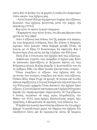 κάτω ἀπὸ τὸ φεσάκι του νὰ χωρέση ἡ σκέψις ὅτι ἀναμένομεν
τόσον καιρὸν τοὺς ἐχθρούς μας.
   - Αὐτοί ἤτανε! εἶπε μὲ περιφρόνησιν λοχίας τῶν εὐζώνων,
δεικνύων τοὺς ἐχθροὺς φεύγοντας μετὰ τήν μάχην τῆς
Δεσκάτης (9).
   Καὶ αὐτὸ τὸ «αὐτοὶ ἤτανε!» ἐσήμαινε:
   - Καμαρῶστέ τους· αὐτοὶ ἤτανε, ποὺ δὲν μᾶς ἄφηναν τόσα
χρόνια νὰ τοὺς φᾶμε!
   Διότι ὁ εὔζωνος ἐκεῖ ἐπάνω, ποὺ ζῇ, μακρὰν τοῦ κόσμου,
εἰς τοὺς ἐρημικοὺς σταθμούς, ὅπου δὲν φθάνει ἡ ἐφημερίς,
εὑρίσκει πολὺ φυσικὸν πᾶσα διαφορὰ μεταξὺ ἐθνῶν νὰ
λύηται μὲ τὸ ξίφος. Ὁ δυνατώτερος θὰ ὠφεληθῆ. Καὶ ὁ
δυνατώτερος εἶναι αὐτὸς καὶ ὄχι ὁ ἐχθρὸς τῶν Ἑλλήνων.
   Ποία εἶναι ἡ ἐντύπωσις τῶν ἐχθρῶν ἀπὸ τοὺς εὐζώνους;
   Διαβολικὸν στρατὸν τοὺς ὠνόμαζον οἱ ἐχθροί μας. Κάτι
τὸ σατανικὸν ἐφαντάζοντο οἱ ἄνθρωποι ἐκεῖνοι εἰς τοὺς
ἀνθρώπους αὐτούς. Καθὼς ἀνεμίζει ἡ φουστανέλλα των εἰς
τὸ τρέξιμον, δίδει τὴν ἰδέαν λευκῶν φανταστικῶν πτερῶν.
   Ὅπως γνωρίζουν οἱ εὔζωνοι τοὺς ἐχθροὺς ἀπὸ τὴν
γειτονίαν τῶν συνόρων, γνωρίζουν καὶ αὐτοὶ τοὺς εὐζώνους.
Ὁσάκις ἄλλο σῶμα ἔτυχε νὰ φρουρῇ τὰ σύνορα καὶ συνέβη
κάποια παρεξήγησις, ἡ λογικὴ ἐπεκράτησε περισσότερον εἰς
τὴν Ἑλληνικὴν γραμμήν. Ὅταν ἀπέναντι τῶν ἐχθρῶν ἦσαν
εὔζωνοι, ἡ λογικὴ ἔμεινε κατὰ μέρος καὶ ὁ ἐχθρὸς ἐπλήρωσεν
ἀκριβὰ τὴν παραμικροτέραν παρεκτροπήν. Δι’ ἕνα εὔζωνον,
ὁ ὁποῖος, πηγαίνων νὰ πάρῃ νερόν, ἐπυροβολήθη, τὸν
Μάϊον τοῦ 9, τρεῖς ἐχθροί, ἐξηπλώθησαν νεκροί, πρὶν
προφθάσῃ, ὁ ἀξιωματικὸς νὰ κρατήσῃ τοὺς εὐζώνους του.
   Ἡ ἐμφάνισις πυκνῆς πρωτοπορίας εὐζώνων εἰς τὴν μάχην
ἀφαιρεῖ τὸ μεγαλύτερον μέρος τοῦ θάρρους τῶν ἐχθρῶν. Εἰς
οἱανδήποτε θέσιν καὶ ἂν εὑρίσκωνται αὐτοί, δὲ θεωροῦν


                             13
 