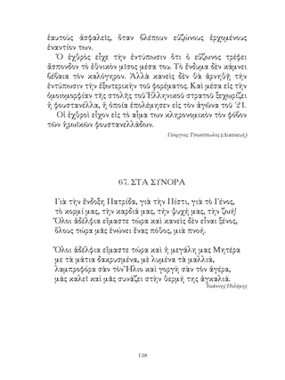 ἑαυτοὺς ἀσφαλεῖς, ὅταν βλέπουν εὐζώνους ἐρχομένους
ἐναντίον των.
   Ὁ ἐχθρὸς εἶχε τὴν ἐντύπωσιν ὅτι ὁ εὔζωνος τρέφει
ἄσπονδον τὸ ἐθνικὸν μῖσος μέσα του. Τὸ ἔνδυμα δὲν κάμνει
βέβαια τὸν καλόγηρον. Ἀλλὰ κανεὶς δὲν θὰ ἀρνηθῇ τήν
ἐντύπωσιν τὴν ἐξωτερικὴν τοῦ φορέματος. Καὶ μέσα εἰς τὴν
ὁμοιομορφίαν τῆς στολῆς τοῦ Ἑλληνικοῦ στρατοῦ ξεχωρίζει
ἡ φουστανέλλα, ἡ ὁποία ἐπολέμησεν εἰς τὸν ἀγῶνα τοῦ ΄.
   Οἱ ἐχθροὶ εἶχον εἰς τὸ αἷμα των κληρονομικὸν τὸν φόβον
τῶν ἡρωϊκῶν φουστανελλάδων.
                                  Γεώργιος Τσοκόπουλος (Διασκευὴ)




                    67. ΣΤΑ ΣΥΝΟΡΑ

  Γιὰ τὴν ἔνδοξη Πατρίδα, γιὰ τὴν Πίστι, γιὰ τὸ Γένος,
  τὸ κορμί μας, τὴν καρδιά μας, τήν ψυχή μας, τὴν ζωή!
  Ὅλοι ἀδέλφια εἴμαστε τώρα καὶ κανεὶς δὲν εἶναι ξένος,
  ὅλους τώρα μᾶς ἑνώνει ἕνας πόθος, μιὰ πνοή.

  Ὅλοι ἀδέλφια εἴμαστε τώρα καὶ ἡ μεγάλη μας Μητέρα
  με τὰ μάτια δακρυσμένα, μὲ λυμένα τὰ μαλλιά,
  λαμπροφόρα σὰν τὸν Ἥλιο καὶ γοργὴ σὰν τὸν ἀγέρα,
  μάς καλεῖ καὶ μᾶς συνάζει στὴν θερμή της ἀγκαλιά.
                                                 Ἰωάννης Πολέμης




                          13
 