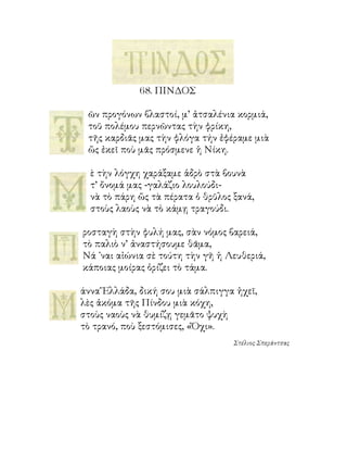 68. ΠΙΝΔΟΣ

 ῶν προγόνων βλαστοί, μ’ ἀτσαλένια κορμιά,
 τοῦ πολέμου περνῶντας τὴν φρίκη,
 τῆς καρδιᾶς μας τὴν φλόγα τήν ἐφέραμε μιὰ
 ὥς ἐκεῖ ποὺ μᾶς πρόσμενε ἡ Νίκη.

  ὲ τὴν λόγχη χαράξαμε ἁδρὸ στὰ βουνὰ
  τ’ ὄνομά μας -γαλάζιο λουλούδι-
  νὰ τὸ πάρη ὥς τὰ πέρατα ὁ θρῦλος ξανά,
  στοὺς λαοὺς νὰ τὸ κάμῃ τραγούδι.

ροσταγὴ στὴν φυλή μας, σὰν νόμος βαρειά,
τὸ παλιὸ ν’ ἀναστήσουμε θᾶμα,
Νά ᾽ναι αἰώνια σὲ τούτη τὴν γῆ ἡ Λευθεριά,
κάποιας μοίρας ὁρίζει τὸ τάμα.

άννα Ἕλλάδα, δική σου μιὰ σάλπιγγα ἠχεῖ,
λὲς ἀκόμα τῆς Πίνδου μιὰ κόχη,
στοὺς ναοὺς νὰ θυμίζῃ γεμᾶτο ψυχὴ
τὸ τρανό, ποὺ ξεστόμισες, «Ὄχι».
                                   Στέλιος Σπεράντσας
 