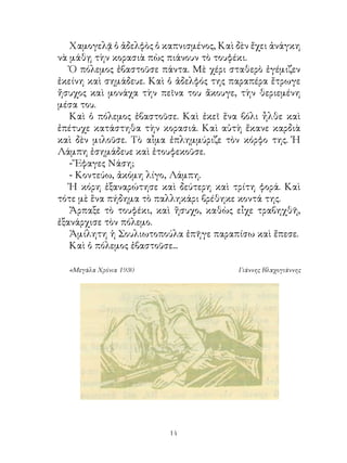 Χαμογελᾷ ὁ ἀδελφὸς ὁ καπνισμένος, Καὶ δὲν ἔχει ἀνάγκη
νὰ μάθῃ τὴν κορασιὰ πὼς πιάνουν τὸ τουφέκι.
   Ὁ πόλεμος ἐβαστοῦσε πάντα. Μὲ χέρι σταθερὸ ἐγέμιζεν
ἐκείνη καὶ σημάδευε. Καὶ ὁ ἀδελφός της παραπέρα ἔτρωγε
ἤσυχος καὶ μονάχα τὴν πεῖνα του ἄκουγε, τὴν θεριεμένη
μέσα του.
   Καὶ ὁ πόλεμος ἐβαστοῦσε. Καὶ ἐκεῖ ἕνα βόλι ἦλθε καὶ
ἐπέτυχε κατάστηθα τὴν κορασιά. Καὶ αὐτὴ ἔκανε καρδιὰ
καὶ δὲν μιλοῦσε. Τὸ αἷμα ἐπλημμύριζε τὸν κόρφο της. Ἡ
Λάμπη ἐσημάδευε καὶ ἐτουφεκοῦσε.
   - Ἔφαγες Νάση;
   - Κοντεύω, ἀκόμη λίγο, Λάμπη.
   Ἡ κόρη ἐξαναρώτησε καὶ δεύτερη καὶ τρίτη φορά. Καὶ
τότε μὲ ἕνα πήδημα τὸ παλληκάρι βρέθηκε κοντά της.
   Ἄρπαξε τὸ τουφέκι, καὶ ἥσυχο, καθὼς εἶχε τραβηχθῆ,
ἐξανάρχισε τὸν πόλεμο.
   Ἀμίλητη ἡ Σουλιωτοπούλα ἐπῆγε παραπίσω καὶ ἔπεσε.
   Καὶ ὁ πόλεμος ἐβαστοῦσε...

  «Μεγάλα Χρόνια 1930                    Γιάννης Βλαχογιάννης




                         14
 