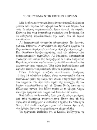 70. ΤΟ ΥΨΩΜΑ ΝΤΙΚ ΕΙΣ ΤΗΝ ΚΟΡΕΑΝ

   Μία ἐκπληκτικὴ ἡσυχία ἐπεκράτησεν ἐπὶ πολλὰς ἡμέρας
μεταξὺ τῶν τομέων τῶν ὑψωμάτων Ντὶκ καὶ Χάρρυ. Διὰ
τοὺς ἐμπείρους στρατιωτικοὺς ἦσαν φανερὰ τὰ σημεῖα.
Κάποιος ἀπὸ τοὺς ἀντιπάλους συνεκέντρωνε δυνάμεις, διὰ
νὰ ἐκδηλωθῇ αἰφνιδιαστικῶς τὴν ὥραν, ποὺ θὰ ἔκρινε
κατάλληλον.
   Αἱ ἀμερικανικαὶ ὑπηρεσίαι πληροφοριῶν δὲν ἔμειναν,
φυσικά, ἄπρακτοι. Ἀναγνωριστικὰ ἀεροπλάνα ἤρχισαν νὰ
ἐξερευνοῦν σπιθαμὴν πρὸς σπιθαμὴν τὴν ἐχθρικὴν περιοχήν.
Καὶ ἐλάμβανον ἀεροφωτογραφίας, παρὰ τὸν κίνδυνον τῶν
ἀντιαεροπορικῶν πυροβόλων. Αἱ ὑπηρεσίαι κατασκοπίας
συνέλεξαν καὶ αὐταὶ τὰς πληροφορίας των ἀπὸ πατριώτας
Κορεάτας, οἱ ὁποῖοι εὑρίσκοντο εἰς τὴν ἄλλην πλευρὰν τῶν
κομμουνιστικῶν γραμμῶν. Ὅλα αὐτὰ ἐμελετήθησαν καὶ
κατόπιν προσεκτικῆς κριτικῆς ἰδοὺ τὸ συμπέρασμα:
   Πέντε ὁλόκληοα κινεζικὰ συντάγματα, δυνάμεως
6 ἕως 8 χιλιάδων ἀνδρῶν, εἶχον συγκεντρωθῆ διὰ νὰ
προσβάλουν μίαν περιοχήν, τὴν ὁποίαν ὑπερήσπιζον μόνον
δύο τάγματα. Τὸν ἀριστερὸν τομέα τῆς περιοχῆς, εἰς τὸν
ὁποῖον περιελαμβάνετο καὶ τὸ ὕψωμα Ντίκ, κατεῖχε τὸ
Ἑλλννικὸν τάγμα. Τὸν δεξιὸν τομέα μὲ τὸ ὕψωμα Χάρρυ
κατεῖχεν ἀμερικανικὸν τάγμα τοῦ 5ου Συντάγματος.
   Καὶ ἐτίθετο τὸ ἀγωνιῶδες ἐρώτημα εἰς τοὺς συμμάχους
καὶ τοὺς ἡμετέρους στρατιωτικούς: Ποῖον ἀπὸ τὰ δύο
ὑψώματα θὰ ἐπεχείρει νὰ καταλάβῃ ὁ ἐχθρός; Τὸ Ντὶκ ἢ τὸ
Χάρρυ; Καὶ τὰ δύο παρεῖχον σημαντικὰ πλεονεκτήματᾳ εἰς
τὸν ἐχθρόν, ὥστε νὰ προσπαθήσῃ νὰ τὰ καταλάβῃ.
   Τὰ πράγματα ἀπέδειξαν ὅτι οἱ Κινέζοι ἀνεζήτησαν τὸ


                         142
 
