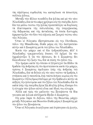 τὰς ὠφελίμους συμβουλάς του κατώρθωσε νὰ ἀποκτήσῃ
πολλοὺς φίλους.
   Μεταξὺ τῶν ἄλλων συνεδέθη δια φιλίας καὶ μὲ τὸν νέον
Ἀλκιβιάδην, διὰ νὰ τὸν κάμη χρήσιμον εἰς τὴν πατρίδα. Διότι
διὰ τοῦ μέσου τούτου τῆς φιλίας προσεπάθησε να διορθώσῃ
τὰ ἐλαττώματα τῆς πολυτελείας, τῆς ὑπερηφανείας,
τῆς δοξομανίας καὶ τῆς ἀσταθείας, τὰ ὁποῖα δυστυχῶς
ἐχαρακτήριζον τὸν βίον τοῦ εὐφυοῦς καὶ ζωηροῦ τούτου νέου
τῶν Ἀθηνῶν.
   Ὅταν οἱ Ἀθηναῖοι ἐξεστράτευσαν εἰς την Ποτίδαιαν,
πόλιν τῆς Μακεδονίας, ἔλαβε μέρος εἰς τὴν ἐκστρατείαν
αὐτὴν καὶ ὁ Σωκράτης μετὰ τοῦ φίλου του Ἀλκιβιάδου.
   Κατὰ τὴν μάχην καὶ οἱ δύο ἠνδραγάθησαν, ἀλλ’ ὁ
Ἀλκιβιάδης τραυματισθεὶς ἔπεσεν. Οἱ ἐχθροὶ θὰ τὸν
ἠχμαλώτιζον ἢ θὰ τὸν ἐφόνευον, ἂν ὁ Σωκράτης δὲν
διεκινδύνευε τὴν ζωήν του, διὰ νὰ σώσῃ τὸν φίλον του.
   Τὴν ἡμέραν κατὰ τὴν ὁποίαν οἱ Στρατηγοὶ θα ἔδιδον τὰ
βραβεῖα τῆς ἀνδρείας εἰς τὸν ἀριστεύσαντα κατὰ τὴν μάχην,
πρῶτος ὁ Σωκράτης ὡμίλησεν ὑπὲρ τῆς ἀνδρείας τοῦ
Ἀλκιβιάδου, διὰ νὰ δοθοῦν εἰς τὸν νέον τοῦτον τὰ βραβεῖα, ὁ
στέφανος καὶ ἡ πανοπλία, ἐνῷ ταῦτα ἀνῆκον κυρίως εἰς τὸν
Σωκράτην. Οὗτος ὅμως ἐπεθύμει μὲ τὴν βράβευσιν αὐτὴν νὰ
αὐξήση τὴν φιλοτιμίαν καὶ τὸν ζῆλον τοῦ Ἀλκιβιάδου διὰ τὰ
καλὰ ὑπὲρ τῆς πατρίδος ἔργα. Ὡς ἀληθὴς φίλος, ἐθεώρει ὅτι
ἡ εὐτυχία τῶν φίλων αὐτοῦ εἶναι καὶ ἰδική του εὐτυχία.
   Ἀλλὰ καὶ πρὸς τὸν μαθητήν του Ξενοφῶντα τὰ ἴδια
γενναῖα καὶ φιλικὰ αἰσθήματα ἔδειξεν ὁ Σωκράτης.
   Εἰς μίαν παρὰ τὸ Δήλιον, πόλιν τῆς Βοιωτίας, μάχην
μεταξὺ Ἀθηναίων καὶ Βοιωτῶν ἔλαβε μέρος ὁ Σωκράτης μὲ
τὸν φίλον του Ξενοφῶντα.
   Ὅταν οἱ Ἀθηναῖοι ἐνικήθησαν καὶ ἐτράπησαν εἰς φυγήν,


                             14
 