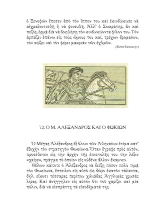 ὁ Ξενοφῶν ἔπεσεν ἀπὸ τὸν ἵππον του καὶ ἐκινδύνευσε νὰ
αἰχμαλωτισθῇ ἢ νὰ φονευθῇ. Ἀλλ’ ὁ Σωκράτης, ἂν καὶ
πεζός, ὁρμᾷ διὰ νὰ βοηθήσῃ τὸν κινδυνεύοντα φίλον του. Τὸν
ἁρπάζει ἐπάνω εἰς τοὺς ὤμους του καί, τρέχων δρομαίων,
τὸν σῴζει ναὶ τὸν φέρει μακριάν τῶν ἐχθρῶν.
                                              (Κατὰ διασκευὴν)




      7. Ο Μ. ΑΛΕΞΑΝΔΡΟΣ ΚΑΙ Ο ΦΩΚΙΩΝ


   Ὁ Μέγας Ἀλέξανδρος ἐξ ὅλων τῶν Ἀθηναίων ἐτίμα κατ’
ἐξοχὴν τὸν στρατηγὸν Φωκίωνα. Ὅταν ἔγραφε πρὸς αὐτόν,
προσέθετεν εἰς τὴν ἀρχὴν τῆς ἐπιστολῆς του τὴν λέξιν
«χαῖρε», πρᾶγμα τὸ ὁποῖον εἰς οὐδένα ἄλλον ἔκαμνεν.
   Θέλων κάποτε ὁ Ἀλέξανδρος νὰ δείξῃ πόσον πολὺ τιμᾷ
τὸν Φωκίωνα, ἔστειλεν εἰς αὐτὸ ὡς δῶρο ἑκατὸν τάλαντα,
δηλ. εἴκοσι τέσσαρας περίπου χιλιάδας Ἀγγλικὰς χρυσᾶς
λίρας. Καί ἀνήγγηλεν εἰς αὑτόν ὅτι τοῦ χαρίζει καί μία
πόλιν, διὰ νὰ εἰσπράττῃ τὰ εἰσοδήματά της.
 