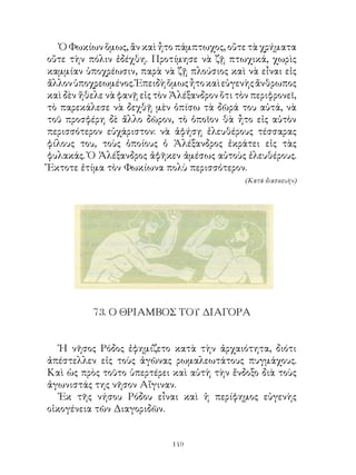 Ὁ Φωκίων ὅμως, ἂν καὶ ἦτο πάμπτωχος, οὔτε τὰ χρήματα
οὔτε τὴν πόλιν ἐδέχθη. Προτίμησε νὰ ζῇ πτωχικά, χωρὶς
καμμίαν ὑποχρέωσιν, παρὰ νὰ ζῇ πλούσιος καὶ νὰ εἶναι εἰς
ἄλλον ὑποχρεωμένος. Ἐπειδὴ ὅμως ἦτο καὶ εὐγενὴς ἄνθρωπος
καὶ δὲν ἤθελε νὰ φανῇ εἰς τὸν Ἀλέξανδρον ὅτι τὸν περιφρονεῖ,
τὸ παρεκάλεσε νὰ δεχθῇ μὲν ὀπίσω τὰ δῶρά του αὐτά, νὰ
τοῦ προσφέρη δὲ ἄλλο δῶρον, τὸ ὁποῖον θὰ ἦτο εἰς αὐτὸν
περισσότερον εὐχάριστον: νὰ ἀφήσῃ ἐλευθέρους τέσσαρας
φίλους του, τοὺς ὁποίους ὁ Ἀλέξανδρος ἐκράτει εἰς τὰς
φυλακάς. Ὁ Ἀλέξανδρος ἀφῆκεν ἀμέσως αὐτοὺς ἐλευθέρους.
Ἔκτοτε ἐτίμα τὸν Φωκίωνα πολὺ περισσότερον.
                                               (Κατά διασκευὴν)




          7. Ο ΘΡΙΑΜΒΟΣ ΤΟΥ ΔΙΑΓΟΡΑ


   Ἡ νῆσος Ρόδος ἐφημίζετο κατὰ τὴν ἀρχαιότητα, διότι
ἀπέστελλεν εἰς τοὺς ἀγῶνας ρωμαλεωτάτους πυγμάχους.
Καὶ ὡς πρὸς τοῦτο ὑπερτέρει καὶ αὐτὴ τὴν ἔνδοξο διὰ τοὺς
ἀγωνιστάς της νῆσον Αἴγιναν.
   Ἐκ τῆς νήσου Ρόδου εἶναι καὶ ἡ περίφημος εὐγενὴς
οἰκογένεια τῶν Διαγοριδῶν.


                              149
 