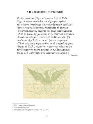 5. Η ΚΑΤΑΣΤΡΟΦΗ ΤΟΥ ΣΟΥΛΙΟΥ

     Μαῦρο πουλάκι ξέβγαινε ᾽πομέσα ἀπὸ τὸ Σούλι.
     Εἶχε τὰ μάτια του θολά, τὰ νύχια ματωμένα
     καὶ πέταγε ὁλομόναχο καὶ στὴν Φραγκιὰ τραβοῦσε.
     Πατριῶτες τὸ ρωτήσανε, πατριῶτες τὸ ρωτᾶνε:
     - Πουλάκι, ποῦθεν ἔρχεσαι καὶ ποῦθε κατεβαίνεις;
     - Ἀπὸ τὸ Σούλι ἔρχομαι καὶ στὴν Φραγκιὰ πηγαίνω,
     - Πουλάκι, πές μας τίποτε ἀπὸ τὸ Κακοσούλι (1)
     πού ᾽κανε τὴν Ἀρβανιτιὰ καὶ φόρεσε τὰ μαῦρα.
     - Τί νὰ σᾶς πῶ, μαῦρα παιδιά, τί νὰ σᾶς μολογήσω;
     Πῆραν τὸ Σούλι, πῆραν το, πῆραν τὸν Ἀβαρίκο (2)
     τὴν Κιάφα τὴν περήφανη καὶ κοσμοξακουσμένη,
     ᾽Εκάη κι ὁ καλόγερος στὸ δοξασμένο Κοῦγκι (3)
                                                  Δημῶδες




. Ἅλλη ὀνομασία τοῦ Σουλίου.
. Χωρίον τοῦ Σουλίου.
. Ὀνομαστὸ καὶ ἰσχυρότατο φρούριο τοῦ Σουλίου.


                                          1
 
