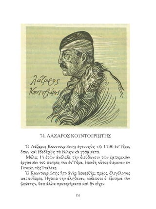74. ΛΑΖΑΡΟΣ ΚΟΥΝΤΟΥΡΙΩΤΗΣ

   Ὁ Λάζαρος Κουντουριώτης ἐγεννήθη τῷ 796 ἐν Ὕδρα,
ὅπου καὶ ἐδεδάχθη τὰ ἑλληνικὰ γράμματα.
   Μόλις 4 ἐτῶν ἀνέλαβε τὴν διεύθυνσιν τῶν ἐμπορικῶν
ἐργασιῶν τοῦ πατρός του ἐν Ὕδρα, ἐπειδὴ οὗτος διέμενεν ἐν
Γενεύῃ τῆς Ἰταλίας.
   Ὁ Κουντουριώτης ἦτο ἀνὴρ θεοσεβής, πρᾷος, ὀλιγόλογος
καί σοβαρός. Ἠγάπα τὴν ἀλήθειαν, οὐδέποτε δ᾽ ἐξετίμα τὸν
ψεύστην, ὅσα ἄλλα προτερήματα καὶ ἂν εἶχεν.

                            11
 