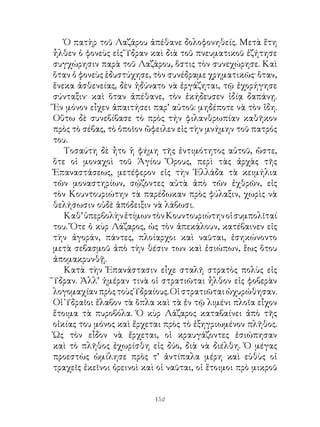 Ὁ πατὴρ τοῦ Λαζάρου ἀπέθανε δολοφονηθείς. Μετὰ ἔτη
ἦλθεν ὁ φονεὺς εἰς Ὕδραν καὶ διὰ τοῦ πνευματικοῦ ἐζήτησε
συγχώρησιν παρὰ τοῦ Λαζάρου, ὅστις τὸν συνεχώρησε. Καὶ
ὅταν ὁ φονεὺς ἐδυστύχησε, τὸν συνέδραμε χρηματικῶς· ὅταν,
ἕνεκα ἀσθενείας, δὲν ἠδύνατο νὰ ἐργάζηται, τῷ ἐχορήγησε
σύνταξιν· καὶ ὅταν ἀπέθανε, τὸν ἐκήδευσεν ἰδίᾳ δαπάνῃ.
Ἕν μόνον εἶχεν ἀπαιτήσει παρ’ αὐτοῦ: μηδέποτε νὰ τὸν ἴδη.
Οὕτω δὲ συνεβίβασε τὸ πρὸς τήν φιλανθρωπίαν καθῆκον
πρὸς τὸ σέβας, τὸ ὁποῖον ὤφειλεν εἰς τὴν μνήμην τοῦ πατρός
του.
   Τοσαύτη δὲ ἦτο ἡ φήμη τῆς ἐντιμότητος αὐτοῦ, ὥστε,
ὅτε οἱ μοναχοὶ τοῦ Ἁγίου Ὄρους, περὶ τὰς ἀρχὰς τῆς
Ἐπαναστάσεως, μετέφερον εἰς τὴν Ἑλλάδα τὰ κειμήλια
τῶν μοναστηρίων, σῴζοντες αὐτὰ ἀπὸ τῶν ἐχθρῶν, εἰς
τὸν Κουντουριώτην τὰ παρέδωκαν πρὸς φύλαξιν, χωρὶς νὰ
θελήσωσιν οὐδὲ ἀπόδειξιν νὰ λάβωσι.
   Καθ’ ὑπερβολὴν ἐτίμων τὸν Κουντουριώτην οἱ συμπολῖταί
του. Ὅτε ὁ κὺρ Λάζαρος, ὡς τὸν ἀπεκάλουν, κατέβαινεν εἰς
τὴν ἀγοράν, πάντες, πλοίαρχοι καὶ ναῦται, ἐσηκώνοντο
μετὰ σεβασμοῦ ἀπὸ τὴν θέσιν των καὶ ἐσιώπων, ἕως ὅτου
ἀπομακρυνθῇ.
   Κατὰ τὴν Ἐπανάστασιν εἶχε σταλῆ στρατὸς πολὺς εἰς
Ὕδραν. Ἀλλ’ ἡμέραν τινὰ οἱ στρατιῶται ἦλθον εἰς φοβερὰν
λογομαχίαν πρὸς τοὺς Ὑδραίους. Οἱ στρατιῶται ὠχυρώθησαν.
Οἱ Ὑδραῖοι ἔλαβον τὰ ὅπλα καὶ τὰ ἐν τῷ λιμένι πλοῖα εἶχον
ἕτοιμα τὰ πυροβόλα. Ὁ κὺρ Λάζαρος καταβαίνει ἀπὸ τῆς
οἰκίας του μόνος καὶ ἔρχεται πρὸς τὸ ἐξηγριωμένον πλῆθος.
Ὡς τὸν εἶδον νὰ ἔρχεται, οἱ κραυγάζοντες ἐσιώπησαν
καὶ τὸ πλῆθος ἐχωρίσθη εἰς δύο, διὰ νὰ διέλθη. Ὁ μέγας
προεστὼς ὡμίλησε πρὸς τ’ ἀντίπαλα μέρη καὶ εὐθὺς οἱ
τραχεῖς ἐκεῖνοι ὀρεινοὶ καὶ οἱ ναῦται, οἱ ἕτοιμοι πρὸ μικροῦ


                           12
 