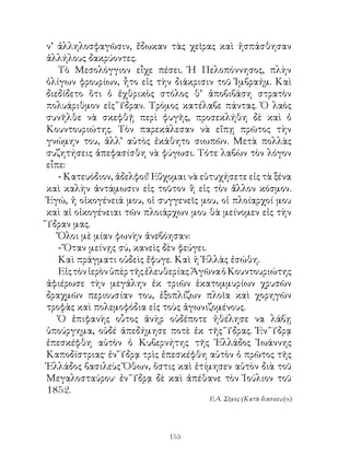 ν’ ἀλληλοσφαγῶσιν, ἔδωκαν τὰς χεῖρας καὶ ἠσπάσθησαν
ἀλλήλους δακρύοντες.
   Τὸ Μεσολόγγιον εἶχε πέσει. Ἡ Πελοπόννησος, πλὴν
ὀλίγων φρουρίων, ἦτο εἰς τὴν διάκρισιν τοῦ Ἰμβραήμ. Καὶ
διεδίδετο ὅτι ὁ ἐχθρικὸς στόλος θ’ ἀποβιβάση στρατὸν
πολυάριθμον εἰς Ὕδραν. Τρόμος κατέλαβε πάντας. Ὁ λαὸς
συνῆλθε νὰ σκεφθῇ περὶ φυγῆς, προσεκλήθη δὲ καὶ ὁ
Κουντουριώτης. Τὸν παρεκάλεσαν νὰ εἴπῃ πρῶτος τὴν
γνώμην του, ἀλλ’ αὐτὸς ἐκάθητο σιωπῶν. Μετὰ πολλὰς
συζητήσεις ἀπεφασίσθη νὰ φύγωσι. Τότε λαβὼν τὸν λόγον
εἶπε:
   - Κατευόδιον, ἀδελφοί! Εὔχομαι νὰ εὐτυχήσετε εἰς τὰ ξένα
καὶ καλὴν ἀντάμωσιν εἰς τοῦτον ἢ εἰς τὸν ἄλλον κόσμον.
Ἐγώ, ἡ οἰκογένειά μου, οἱ συγγενεῖς μου, οἱ πλοίαρχοί μου
καὶ αἱ οἰκογένειαι τῶν πλοιάρχων μου θὰ μείνομεν εἰς τὴν
Ὕδραν μας.
   Ὅλοι μὲ μίαν φωνὴν ἀνεβόησαν:
   - Ὅταν μείνῃς σύ, κανεὶς δὲν φεύγει.
   Καὶ πράγματι οὐδεὶς ἔφυγε. Καὶ ἡ Ἑλλὰς ἐσώθη.
   Εἰς τὸν ἱερὸν ὑπὲρ τῆς ἐλευθερίας Ἀγῶνα ὁ Κουντουριώτης
ἀφιέρωσε τὴν μεγάλην ἐκ τριῶν ἑκατομμυρίων χρυσῶν
δραχμῶν περιουσίαν του, ἐξοπλίζων πλοῖα καὶ χορηγῶν
τροφὰς καὶ πολεμοφόδια εἰς τοὺς ἀγωνιζομένους.
   Ὁ ἐπιφανὴς οὗτος ἀνὴρ οὐδέποτε ἠθέλησε να λάβῃ
ὑπούργημα, οὐδέ ἀπεδήμησε ποτὲ ἐκ τῆς Ὕδρας. Ἐν Ὕδρᾳ
ἐπεσκέφθη αὐτὸν ὁ Κυβερνήτης τῆς Ἑλλάδος Ἰωάννης
Καποδίστριας· ἐν Ὕδρᾳ τρὶς ἐπεσκέφθη αὐτὸν ὁ πρῶτος τῆς
Ἑλλάδος βασιλεὺς Ὄθων, ὅστις καὶ ἐτίμησεν αὐτὸν διὰ τοῦ
Μεγαλοσταύρου· ἐν Ὕδρᾳ δὲ καὶ ἀπέθανε τὸν Ἰούλιον τοῦ
85.
                                       Ε.Α. Σῖμος (Κατὰ διασκευὴν)




                             13
 