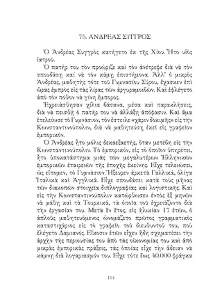 75. ΑΝΔΡΕΑΣ ΣΥΓΓΡΟΣ

   Ὁ Ἀνδρέας Συγγρὸς κατήγετο ἐκ τῆς Χίου. Ἦτο υἱὸς
ἰατροῦ.
   Ὁ πατήρ του τὸν προώριζε καὶ τὸν ἀνέτρεφε διὰ νὰ τὸν
σπουδάσῃ καί νὰ τὸν κάμῃ ἐπιστήμονα. Ἀλλ’ ὁ μικρὸς
Ἀνδρέας, μαθητὴς τότε τοῦ Γυμνασίου Σύρου, ἔχασκεν ἐπὶ
ὥρας ἐμπρὸς εἰς τὰς λίρας τῶν ἀργυραμοιβῶν. Καὶ ἐφλέγετο
ἀπὸ τὸν πόθον νὰ γίνη ἔμπορος.
   Ἐχρειάσθησαν χίλια βάσανα, μέσα καὶ παρακλήσεις,
διὰ νὰ πεισθῇ ὁ πατήρ του νὰ ἀλλάξῃ ἀπόφασιν. Καὶ ἅμα
ἐτελείωσε τὸ Γυμνάσιον, τὸν ἔστειλε «χάριν δοκιμῆς» εἰς τὴν
Κωνσταντινούπολιν, διὰ νὰ μαθητεύσῃ ἐκεῖ εἰς γραφεῖον
ἐμπορικόν.
   Ὁ Ἀνδρέας ἦτο μόλις δεκαεξαετής, ὅταν μετέβη εἰς τὴν
Κωνσταντινούπολιν. Τὸ ἐμπορικόν, εἰς τὸ ὁποῖον ὑπηρέτει,
ἦτο ὑποκατάστημα μιᾶς τῶν μεγαλυτέρων Ἑλληνικῶν
ἐμπορικῶν ἑταιρειῶν τῆς ἐποχῆς ἐκείνης. Εἶχε τελειώσει,
ὡς εἴπομεν, τὸ Γυμνάσιον. Ἤξευρεν ἀρκετὰ Γαλλικά, ὀλίγα
Ἰταλικὰ καὶ Ἀγγλικά. Εἶχε σπουδάσει κατὰ τοὺς μῆνας
τῶν διακοπῶν στοιχεῖα διπλογραφίας καὶ λογιστικῆς. Καὶ
εἰς τὴν Κωνσταντινούπολιν κατώρθωσεν ἐντὸς ἓξ μηνῶν
νὰ μάθῃ καὶ τὰ Τουρκικά, τὰ ὁποῖα τοῦ ἐχρειάζοντο διὰ
τὴν ἐργασίαν του. Μετὰ ἓν ἔτος, εἰς ἡλικίαν 7 ἐτῶν, ὁ
ἁπλοῦς μαθητευόμενος ὠνομάζετο πρῶτος γραμματικὸς
καταστιχάριος εἰς τὸ γραφεῖο τοῦ διευθυντοῦ του, ποὺ
ἐλέγετο Δαμιανός. Εἴκοσιν ἐτῶν εἶχεν ἤδη σχηματίσει τὴν
ἀρχὴν τῆς περιουσίας του ἀπὸ τὰς οἰκονομίας του καὶ ἀπὸ
μικρὰς ἐμπορικὰς πράξεις, τὰς ὁποίας εἶχε τὴν ἄδειαν νὰ
κάμνῃ διὰ λογαριασμόν του. Εἶχε τότε ἕως 40.000 φράγκα


                          14
 