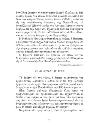 Ρηγίλλης θέατρον, τὸ ὁποῖον ἐκτίσθη καθ’ ὁλοκληρίαν ἀπὸ
κέδρον, ὅμοιον τοῦ ὁποίου δυσκόλως ἠδύνατο νὰ εὑρεθῇ εἰς
ὅλον τὸν κόσμον. Ἐκτὸς τούτου, ἔκτισεν Ὠδεῖον, κείμενον
εἰς τὰς νοτιοδυτικὰς ὑπωρείας τῆς Ἀκροπόλεως, τὸ
ὀνομαζόμενον Ὠδεῖον Ἡρῴδου τοῦ Ἀττικοῦ. Ἔκτισεν ἐπίσης
θέατρον εἰς τὴν Κόρινθον, ἐχορήγησε πλούσια ἀναθήματα
καὶ κοσμήματα εἰς τὸν ἐπὶ τοῦ Ἰσθμοῦ ναὸν τοῦ Ποσειδῶνος
καὶ κατεσκεύασε λουτρὰ εἰς τὰς Θερμοπύλᾳς.
   Ἡ Ἰταλία, ἡ Ἤπειρος, ἡ Θεσσαλία, ἡ Εὔβοια, ἡ Βοιωτία,
ἡ Πελοπόννησος ἔτυχον παρ’ αὐτοῦ πολλῶν εὐεργεσιῶν. Αἱ
δὲ Ἑλληνίδες πόλεις ἐνταῦθα καὶ εἰς τὴν Ἀσίαν ἐξεδήλωσαν
τὴν εὐγνωμοσύνην των πρὸς αὐτὸν εἰς πολλὰς ἐπιγραφὰς
καὶ τὸν ἀπεκάλεσαν προστάτην καὶ εὐεργέτην.
   Ὁ Ἡρῴδης ἀπέθανεν εἰς ἡλικίαν 76 ἐτῶν, εἰς τὸν
Μαραθῶνα, καὶ ἐκηδεύθη πανηγυρικῶς ὑπὸ τῶν Ἀθηναίων
εἰς τὸ ὑπ’ αὐτοῦ ἱδρυθὲν Παναθηναϊκὸν στάδιον.
                                  Κ. Παπαρρηγόπουλος (Διασκευὴ)


               77. ΑΙ ΑΡΧΑΙΟΤΗΤΕΣ

  Τὸ ἄρθρον 60 τοῦ νόμου, ὁ ὁποῖος προστατεύει τὰς
ἀρχαιότητας, διατάσσει : «Ὅλαι αἱ ἐντὸς τῆς Ἑλλάδος
ἀρχαιότητες, ὡς ἔργα τῶν προγόνων τοῦ Ἑλληνικοῦ λαοῦ,
θεωροῦνται κτῆμα ἐθνικὸν ὅλων τῶν Ἑλλήνων ἐν γένει».
  Εἶναι λοιπόν καθῆκον ἐξαιρετικόν ὅλων ἡμῶν νά
προφυλάσσωμεν καὶ προστατεύωμεν τὰς ἀρχαιότητας, αἱ
ὁποῖαι εἶναι σῳζόμενα κειμήλια τοῦ βίου τῶν προγόνων
μας. Διότι οἱ πρόγονοι ἡμῶν ἦσαν ὁ εὐγενέστατος λαὸς τῆς
ἀνθρωπότητος καὶ ἐδώρησαν εἰς τοὺς μεταγενεστέρους τὸ
φῶς, τὸ ὁποῖον καθοδηγεῖ σήμερον τὸν κόσμον.
  Κειμήλια τῶν προγόνων μας εἶναι οἱ ἠρειπωμένοι ναοί


                         1
 